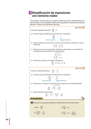 122
Distribucióngratuita-Prohibidalaventa
Resuelve los siguientes problemas, simplificando primero cada término.3
Actividades
2 Simplificación de expresiones
con números reales
Para realizar operaciones con números reales que están representados por
varios factores, es aconsejable simplificar las expresiones matemáticas antes de
operarlas. Observa los siguientes ejemplos:
Resuelve la siguiente expresión:
ejemplo 2
a) En primer lugar, identificamos los términos en la expresión.
Primer término Segundo término
b) Luego, ordenamos, de acuerdo a una letra, los factores del numerador y del de-
nominador.
c) Siempre que la división sea exacta, dividimos la parte literal y las variables del
numerador para sus similares en el denominador.
4 ÷ 2 = 2
a2
÷ a = a
d) Finalmente, operamos los términos resultantes:
a)
b)
c)
d)
4
2
a2
a
4 a2
2 a
= и
4 a2
2 a
= 2 и a
4a2
2a
+
+
a
{
{
4a2
2a
+ a
4a2
2a
+ a = 2a + a = 3a
Resuelve el siguiente ejercicio:
ejemplo 3
a) En primer lugar, identificamos los términos en la expresión.
c) Luego, operamos los términos.
b) Ordenamos y, dividimos los factores del numerador con los del denominador.
x ÷ x2
= x–1
Primer término Segundo término
4x
3x2
–
–
{
{
4x
3x2
2
x
–
4x
3x2
2
x
–
4x
3x2
4x
3x
= =
2
x
4x–1
3
= =
4 – 6
3x
–2
3x
9a3
z
3a2
6az –
18x2
b
9b2
x
8c2
b
16c
7x
14b
+
+ cb
2x3
y
4x2
5x4
y7
15(xy2
)3
– 2xy –
 