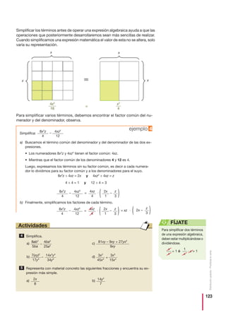 123
Distribucióngratuita-Prohibidalaventa
Simplificar los términos antes de operar una expresión algebraica ayuda a que las
operaciones que posteriormente desarrollaremos sean más sencillas de realizar.
Cuando simplificamos una expresión matemática el valor de esta no se altera, solo
varía su representación.
Para simplificar varios términos, debemos encontrar el factor común del nu-
merador y del denominador, observa.
Simplifica:
ejemplo 4
a) Buscamos el término común del denominador y del denominador de las dos ex-
presiones.
• Los numeradores 8x2
z y 4xz2
tienen el factor común: 4xz.
• Mientras que el factor común de los denominadores 4 y 12 es 4.
Luego, expresamos los términos sin su factor común, es decir a cada numera-
dor lo dividimos para su factor común y a los denominadores para el suyo.
8x2
z ÷ 4xz = 2x y 4xz2
÷ 4xz = z
4 ÷ 4 = 1 y 12 ÷ 4 = 3
8x2
z
4
– 4xz2
12
8x2
z
4
– 4xz2
12
= 4xz
4
и 2x
1( – z
3 )
b) Finalmente, simplificamos los factores de cada término.
8x2
z
4
– 4xz2
12
= 4xz
4
и 2x
1( – z
3 )
Simplifica.4
Representa con material concreto las siguientes fracciones y encuentra su ex-
presión más simple.
5
Actividades
Para simplificar dos términos
de una expresión algebraica,
deben estar multiplicándose o
dividiéndose.
FÍJATE
x
x
= 1 ó
1
x
и x = 1
x
x x
x
4x2
16
≡
x2
4
a)
b)
8ab2
5ba
–
4ba2
25a2
c)
d)7(xy)2
17y3
–
14x2
y4
34y5
81xy – 9xy + 27yx2
9xy
3x2
45x3
+
3x3
15x4
2x
8
a) 14y2
7
b)
= xz и ( –
z
3 )2x
 