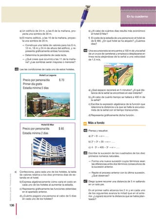 136
Distribucióngratuita-Prohibidalaventa
a) Un edificio de 24 m, a las 8 de la mañana, pro-
yecta una sombra de 30 m.
b) El mismo edificio, a las 10 de la mañana, proyec-
ta una sombra de 20 m.
— Construye una tabla de valores para los 6 m,
12 m, 18 m y 24 m de altura del edificio, y re-
presenta gráficamente ambas funciones.
— Determina la pendiente de cada recta.
— ¿Qué crees que ocurrirá a las 11 de la maña-
na? ¿Las sombras serán mayores o menores?
Lee las condiciones de cada uno de estos hoteles.
a) Confecciona, para cada uno de los hoteles, la tabla
de valores relativa a los diez primeros días de es-
tandía en el hotel.
b) Expresa algebraicamente cómo varía el costo en
cada uno de los hoteles al aumentar la estadía.
c) Representa gráficamente las funciones obtenidas
en el apartado anterior.
d) ¿Cuánto pagará una persona al cabo de 5 días
en cada uno de los hoteles?
e) ¿Al cabo de cuántos días resulta más económico
el hotel El Mar?
f) El coste de la estadía de una persona en el hotel es
de $ 480. ¿En qué hotel se ha alojado? ¿Cuántos
días?
Una excursionista se encuentra a 100 m de una señal
de un cruce de carreteras y empieza a desplazarse en
línea recta alejándose de la señal a una velocidad
de 1,5 m/s.
a) ¿Qué espacio recorrerá en 5 minutos? ¿A qué dis-
tancia de la señal se encontrará en ese instante?
b) ¿Al cabo de cuánto tiempo se hallará a 400 m de
la señal?
c) Escribe la expresión algebraica de la función que
relaciona la distancia a la que se halla la excursio-
nista de la señal con el tiempo transcurrido.
d) Representa gráficamente dicha función.
Más a fondo
Piensa y resuelve:
a) 2x
= 8 → x = ……
b) 2x
+ 3x
= 35 → x = ……
c) 4 и 3x
= 405 − 3x
→ x = ……
Escribe la sucesión de los cuadrados de los diez
primeros números naturales.
— Forma una nueva sucesión cuyos términos sean
las diferencias entre dos términos consecutivos de
la sucesión anterior.
— Repite el proceso anterior con la última sucesión.
¿Qué observas?
Diego quiere recorrer una distancia de 5 m saltando
en un solo pie.
En el primer salto alcanza los 2 m y en cada uno
de los siguientes avanza la mitad que en el ante-
rior. ¿Logrará recorrer la distancia que se había plan-
teado?
44
45
46
47
43
Hotel El Mar
Precio por persona/día $ 60
Estadía mínima 2 días
Hotel La Laguna
Precio por persona/día $ 70
Primer día gratis
Estadía mínima 5 días
100 m
En tu cuadernoEn tu cuaderno
http://www.visitingbarcelona.info
http://tardor.files.wordpress.com
 