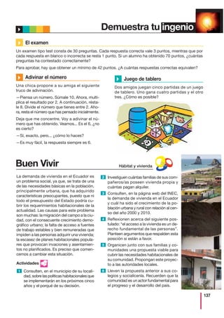 137
Demuestra tu ingenio
Buen Vivir
La demanda de vivienda en el Ecuador es
un problema social, ya que, se trata de una
de las necesidades básicas en la población,
principalmente urbana, que ha adquirido
características preocupantes, puesto que ni
todo el presupuesto del Estado podría cu-
brir los requerimientos habitacionales de la
actualidad. Las causas para este problema
son muchas: la migración del campo a la ciu-
dad, con el consecuente crecimiento demo-
gráfico urbano; la falta de acceso a fuentes
de trabajo estables y bien remuneradas que
impiden a las personas adquirir una vivienda;
la escasez de planes habitacionales popula-
res que provocan invaciones y asentamien-
tos no planificados. Es preciso que comen-
cemos a cambiar esta situación.
Actividades
Consulten, en el municipio de su locali-
dad, sobre las políticas habitacionales que
se implementarán en los próximos cinco
años y el porqué de su decisión.
Investiguen cuántas familias de sus com-
pañeros/as poseen vivienda propia y
cuántas pagan alquiler.
Consulten, en la página web del INEC,
la demanda de vivienda en el Ecuador
y cuál ha sido el crecimiento de la po-
blación urbana y rural con relación al cen-
so del año 2000 y 2010.
Reflexionen acerca del siguiente pos-
tulado: “el acceso a la vivienda es un de-
recho fundamental de las personas”.
Planteen argumentos que respalden esta
posición si están a favor.
Organicen junto con sus familias y co-
munidades una propuesta viable para
cubrir las necesidades habitacionales de
su comunidad. Propongan este proyec-
to a las autoridades locales.
Lleven la propuesta anterior a sus co-
legios y socialícenla. Recuerden que la
comunidad es un actor fundamental para
el progreso y el desarrollo del país.
1
2
3
4
5
6
Buen
VivirHábitat y vivienda
El examen
Un examen tipo test consta de 30 preguntas. Cada respuesta correcta vale 3 puntos, mientras que por
cada respuesta en blanco o incorrecta se resta 1 punto. Si un alumno ha obtenido 70 puntos, ¿cuántas
preguntas ha contestado correctamente?
Para aprobar, hay que obtener un mínimo de 42 puntos. ¿A cuántas respuestas correctas equivalen?
Adivinar el número
Una chica propone a su amiga el siguiente
truco de adivinación.
—Piensa un número. Súmale 10. Ahora, multi-
plica el resultado por 2. A continuación, résta-
le 8. Divide el número que tienes entre 2. Aho-
ra, resta el número que has pensado inicialmente.
Deja que me concentre. Voy a adivinar el nú-
mero que has obtenido. Veamos... Es el 6, ¿no
es cierto?
—Sí, exacto, pero... ¿cómo lo haces?
—Es muy fácil, la respuesta siempre es 6.
Juego de tablero
Dos amigos juegan cinco partidas de un juego
de tablero. Uno gana cuatro partidas y el otro
tres. ¿Cómo es posible?
 