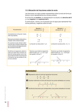 14
Distribucióngratuita-Prohibidalaventa
1.3. Ubicación de fracciones sobre la recta
Las fracciones con signo pueden representarse sobre la recta de forma pa-
recida a como representamos los números enteros.
Si la fracción es positiva, su representación se situará a la derecha del 0
y, si es negativa, a la izquierda del 0.
A continuación, vamos a ver el proceso que se sigue para representar frac-
ciones positivas y negativas sobre la recta.
Representa sobre la recta las siguientes fracciones.
Expresa oralmente en forma de fracción los puntos señalados en la recta.
Escribe las fracciones que corresponden a los puntos indicados en la recta.16
15
3
5
3
4
2
14
15
6
, , ,
−
−
−
−
−
14
Actividades
Procedimiento
Ejemplo 1
Ubicación de
14
8
Ejemplo 2
Ubicación de
−17
6
Consideramos la fracción irredu-
cible equivalente.
Efectuamosladivisiónenteradelnu-
merador entre el denominador.
El cociente de esta división deter-
mina los dos números enteros que
sonlosextremosdelsegmentodon-
de se situará la fracción.
Dividimos el segmento determi-
nado por estos dos números en-
teros en tantas partes como indi-
que el denominador de la fracción
y tomamos las que señale el res-
to de la división.
14
8
7
4
=
La fracción se sitúa entre 1 y 2.
7
3
4
1
Tenemos que dividir el segmento
determinado por 1 y 2 en 4 par-
tes iguales y tomar 3.
−17
6
La fracción se sitúa entre −2 y −3.
17
5
6
2
Tenemos que dividir el segmento
determinado por −2 y −3 en 6 par-
tes iguales y tomar 5.
0 1 2 3
14
8
–4 –3 –2 –1 0
–17
6
 