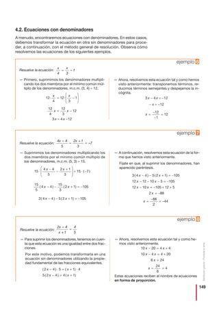 149
Distribucióngratuita-Prohibidalaventa
4.2. Ecuaciones con denominadores
A menudo, encontraremos ecuaciones con denominadores. En estos casos,
debemos transformar la ecuación en otra sin denominadores para proce-
der, a continuación, con el método general de resolución. Observa cómo
resolvemos las ecuaciones de los siguientes ejemplos.
Resuelve la ecuación:
— Primero, suprimimos los denominadores multipli-
cando los dos miembros por el mínimo común múl-
tiplo de los denominadores, m.c.m. (3, 4) = 12.
3 x = 4 x −12
— Ahora, resolvemos esta ecuación tal y como hemos
visto anteriormente: transponemos términos, re-
ducimos términos semejantes y despejamos la in-
cógnita.
3 x − 4 x = −12
− x = −12
x =
−
−
=
12
1
12
12
4
12
3
12x x= −
12
4
12
3
1· ·
x x
= −
⎛
⎝
⎜⎜
⎞
⎠
⎟⎟
x
4
x
3
1= –
ejemplo 6
Resuelve la ecuación:
— Suprimimos los denominadores multiplicando los
dos miembros por el mínimo común múltiplo de
los denominadores, m.c.m. (5, 3) = 15.
— A continuación, resolvemos esta ecuación de la for-
ma que hemos visto anteriormente.
Fíjate en que, al suprimir los denominadores, han
aparecido paréntesis.
3 4 4 5 2 1 105
12 12 10 5 105
12 10
( ) ( )x x
x x
x
− − + = −
− − − = −
− xx
x
x
= − + +
= −
=
−
= −
105 12 5
2 88
88
2
44
3 4 4 5 2 1 105( ) ( )x x− − + = −
15
5
4 4
15
3
2 1 105( ) ( )x x− − + = −
15
4 4
5
2 1
3
15 7⋅
−
−
+⎛
⎝
⎜⎜
⎞
⎠
⎟⎟ = ⋅ −
x x
( )
4x 4
5
2x + 1
3
7
–
– –=
ejemplo 7
Resuelve la ecuación:
— Para suprimir los denominadores, tenemos en cuen-
ta que esta ecuación es una igualdad entre dos frac-
ciones.
Por este motivo, podemos transformarla en una
ecuación sin denominadores utilizando la propie-
dad fundamental de las fracciones equivalentes.
— Ahora, resolvemos esta ecuación tal y como he-
mos visto anteriormente.
Estas ecuaciones reciben el nombre de ecuaciones
en forma de proporción.
10 20 4 4
10 4 4 20
6 24
24
6
4
x x
x x
x
x
− = +
− = +
=
= =( ) ( )
( ) ( )
2 4 5 1 4
5 2 4 4 1
x x
x x
− ⋅ = + ⋅
− = +
2x 4
x + 1
4
5
–
=
ejemplo 8
 