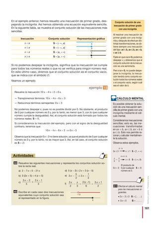 161
Distribucióngratuita-Prohibidalaventa
ejemplo 15
En el ejemplo anterior, hemos resuelto una inecuación de primer grado, des-
pejando la incógnita. Así hemos obtenido una ecuación equivalente sencilla.
En la siguiente tabla, se muestra el conjunto solución de las inecuaciones más
sencillas.
Si no podemos despejar la incógnita, significa que la inecuación se cumple
para todos los números reales o que no se verifica para ningún número real.
En este último caso, diremos que el conjunto solución es el conjunto vacío,
que se indica con el símbolo ∅.
Veamos un ejemplo.
Resuelve las siguientes inecuaciones y representa los conjuntos solución so-
bre la recta real.
a) 2 − 7 x  5 − 21 x
b) 3 (2x + 5)  4 (x + 5)
c)
Escribe en cada caso dos inecuaciones
equivalentes cuyo conjunto solución sea
el representado en la figura.
45
3 2
5
2 1
3
x x−
≤
−
44
Actividades
Inecuación Conjunto solución Representación gráfica
x  a S = (− ∞, a)
x ≤ a S = (− ∞, a]
x  a S = (a, + ∞)
x ≥ a S = [a, + ∞)
Resuelve la inecuación 10 x − 4 x  3 + 6 x.
— Transponemos términos: 10 x − 4 x − 6 x  3
— Reducimos términos semejantes: 0 x  3
No podemos despejar x, pues no es posible dividir por 0. No obstante, el producto
de 0 por cualquier número es 0 y, por lo tanto, es menor que 3; con lo que cualquier
número cumple la desigualdad. Así, el conjunto solución está formado por todos los
números reales: S = ‫.ޒ‬
Si consideramos la inecuación del ejemplo, pero con el signo de la desigualdad
contrario, tenemos que:
10 x − 4 x − 6 x  3 ⇔ 0 x  3
Observa que la inecuación 0x  3 no tiene solución, ya que el producto de 0 por cualquier
número es 0 y, por lo tanto, no es mayor que 3. Así, en tal caso, el conjunto solución
es S = ∅.
d) 5 (x − 3) ≥ 2 x + 3 (x − 5)
e)
f)
3
2 3
2 1
6
5 1
2
x x x x
− +
−

+( )
3
5
2
2
1
3
x x− ≥ −
—3
5
Al resolver una inecuación de
primer grado con una incóg-
nita y después de efectuar dis-
tintas transformaciones, se ob-
tiene siempre una inecuación
del tipo: ax  b, ax ≤ b, ax  b,
o ax ≥ b.
Fíjate en que si a 0, podemos
despejar x y obtenemos que el
conjunto solución de la inecua-
ción es una semirrecta.
Pero si a = 0, no puede despe-
jarse la incógnita; la inecua-
ción tendrá como conjunto so-
lución todos los números reales
o el conjunto vacío, según cuál
sea el valor de b.
Conjunto solución de una
inecuación de primer grado
con una incógnita
Es posible obtener la solu-
ción de una inecuación sen-
cilla de primer grado con una
incógnita mediante el cál-
culo mental.
Consideramos inecuaciones
sencillas; esto es, las ine-
cuaciones transformadas
en ax  b, ax ≤ b, ax  b o
ax ≥ b. Esto nos permite ra-
zonar y calcular mentalmen-
te la solución.
Observa estos ejemplos.
3x ≥ 3 x ≥ 1 S = [1, + ∞)
x  8 S = (−∞, 8)
0x  3 S = ‫ޒ‬
x
6
4
3

CÁLCULO MENTAL
(4 x 6 : 3)
(3 : 3)
El producto de
0 por cualquier
número es 0.
Efectúa el cálculo mental
para las inecuaciones si-
guientes.
• 2x − 3 ≥ 3 S = [....., ......)
• 0x  0 S = .................
C1
 