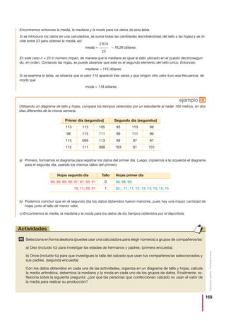 169
Distribucióngratuita-Prohibidalaventa
ejemplo 23
Selecciona en forma aleatoria (puedes usar una calculadora para elegir números) a grupos de compañeros/as:
a) Diez (incluido tú) para investigar las edades de hermanos y padres. (primera encuesta)
b) Once (incluido tú) para que investigues la talla del calzado que usan tus compañeros/as seleccionados y
sus padres. (segunda encuesta)
Con los datos obtenidos en cada una de las actividades, organiza en un diagrama de tallo y hojas, calcula
la media aritmética, determina la mediana y la moda en cada uno de los grupos de datos. Finalmente, re-
flexiona sobre la siguiente pregunta: ¿por qué las personas que confeccionan calzado no usan el valor de
la media para realizar su producción?
60
Actividades
Utilizando un diagrama de tallo y hojas, compara los tiempos obtenidos por un estudiante al nadar 100 metros, en dos
días diferentes de la misma semana.
a) Primero, formamos el diagrama para registrar los datos del primer día. Luego, copiamos a la izquierda el diagrama
para el segundo día, usando los mismos tallos del primero.
b) Podemos concluir que en el segundo día los datos obtenidos fueron menores, pues hay una mayor cantidad de
hojas junto al tallo de menor valor.
Primer día (segundos) Segundo día (segundos)
113
98
115
112
113
115
099
111
105
111
113
098
93
99
99
103
113
111
97
91
98
99
97
101
Tallo
0
1
Hojas primer día
98; 98; 99;
05; ; 11; 11; 12; 13; 13; 13; 15; 15
Hojas segundo día
99; 99; 99; 98; 97; 97; 93; 91
13; 11; 03; 01
Encontremos entonces la media, la mediana y la moda para los datos de esta tabla.
Si se introduce los datos en una calculadora, se suma todas las cantidades (escribiéndolas del tallo a las hojas) y se di-
vide entre 23 para obtener la media, así:
media = ≈ 16,26 dólares.
En este caso n = 23 (n número impar), de manera que la mediana es igual al dato ubicado en el puesto decimosegun-
do, en orden. Contando las hojas, se puede observar que este es el segundo elemento del tallo cinco. Entonces:
mediana = 115 dólares.
Si se examina la tabla, se observa que el valor 118 apareció tres veces y que ningún otro valor tuvo esa frecuencia, de
modo que
moda = 118 dólares.
2 674
_____
23
c) Encontremos la media, la mediana y la moda para los datos de los tiempos obtenidos por el deportista.
 