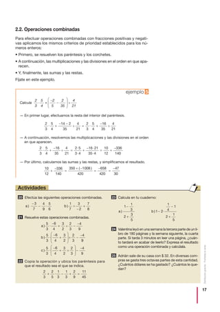 17
Distribucióngratuita-Prohibidalaventa
2.2. Operaciones combinadas
Para efectuar operaciones combinadas con fracciones positivas y negati-
vas aplicamos los mismos criterios de prioridad establecidos para los nú-
meros enteros:
• Primero, se resuelven los paréntesis y los corchetes.
• A continuación, las multiplicaciones y las divisiones en el orden en que apa-
recen.
• Y, finalmente, las sumas y las restas.
Fíjate en este ejemplo.
Calcula
— En primer lugar, efectuamos la resta del interior del paréntesis.
— A continuación, resolvemos las multiplicaciones y las divisiones en el orden
en que aparecen.
— Por último, calculamos las sumas y las restas, y simplificamos el resultado.
2
3
·
5
4
+
2
5
2
35
:
4
21
−
−
⎛
⎝
⎜⎜
⎞
⎠
⎟⎟
10
12
336
140
350 1008
420
658
420
47
30
+
−
=
+ −
=
−
=
−( )
2
3
5
4
16
35
4
21
2 5
3 4
16 21
35 4
10
12
336
· :
·
·
·
·
+
−
= +
−
= +
−
1140
2
3
5
4
14 2
35
4
21
2
3
5
4
16
35
4
21
· : · :+
− −
= +
−
ejemplo 5
Efectúa las siguientes operaciones combinadas.
Resuelve estas operaciones combinadas.
Copia la operación y ubica los paréntesis para
que el resultado sea el que se indica.
Calcula en tu cuaderno:
Valentina leyó en una semana la tercera parte de un li-
bro de 180 páginas y la semana siguiente, la cuarta
parte. Si tarda 3 minutos en leer una página, ¿cuán-
to tardará en acabar de leerlo? Expresa el resultado
como una operación combinada y calcúlala.
Adrián sale de su casa con $ 32. En diversas com-
pras se gasta tres octavas partes de esta cantidad.
¿Cuántos dólares se ha gastado? ¿Cuántos le que-
dan?
25
24
a b) ) ·
1
1
3
2
3
5
1 2
1
4
1
2
1
5
−
+
−
−
+
23
2
3
2
5
1
3
1
3
2
9
11
45
+ − + =·
22
a
b
) · :
) · :
5
3
6
4
3
2
2
3
4
9
5
3
6
4
3
2
2
3
4
−
+ −
−
−
+
⎛
⎝
⎜⎜
⎞
⎠
⎟⎟ −
−
99
5
3
6
4
3
2
2
3
4
9
c ) · :
−
+
⎛
⎝
⎜⎜
⎞
⎠
⎟⎟ −
−
21
a b) · ) :
−
−
−
+
3
7
4
9
5
6
1
7
3
2
7
8
20
Actividades
÷
÷
÷
÷
÷
÷
÷
÷
 