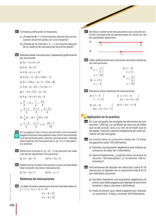 176
Distribucióngratuita-Prohibidalaventa
Contesta justificando la respuesta.
a) ¿Puede ser S =(− 2, 6) el conjunto solución de una ine-
cuación de primer grado con una incógnita?
b) ¿Puede ser el intervalo (−2, +∞) el conjunto solución
de un sistema de inecuaciones de primer grado?
Resuelve estas inecuaciones y representa gráficamente
las soluciones.
a) 5 x − 3 ≤ 2 x + 9
b) 2 (x − 3)  21
c) 4 (3 − x)  x + 12
d) 2 (7x − 1) − 8 x  3 (2 x − 1)
e) 2 x − 3 (5 x − 1)  3 − (13 x + 8)
f) 3 (4 − x) − (2 x + 1) ≥ 5 x + 1
g) 1 − 5 x  3 (7 − x) − 2 x
h) 5 (x − 3) + 6  5 x − 9
En la página http://www.quickmath.com/www02/
pages/modules/inequalities/index.shtml encontrarás
una herramienta para calcular inecuaciones. Utilízala
para resolver las inecuaciones f), g), h) e i) del ejerci-
cio anterior.
Determina si el par (x, y) = (2, −1) es solución de cada
una de las siguientes inecuaciones.
a) 2 x − 3 y  5 b) 4 x + 3 y  0
Determina en el plano dos puntos cuyas coordenadas
sean solución de estas inecuaciones.
a) 3 x − 2 y ≥ 7 b) 5 x − y  1
Sistemas de inecuaciones
¿Cuáles de estos valores son solución de este sistema:
x = −1, x = 3, x = −5, x = 4?
Escribe un sistema de inecuaciones cuyo conjunto so-
lución corresponda al representado en cada uno de
los apartados siguientes.
a)
b)
Halla gráficamente las soluciones de estos sistemas
de inecuaciones.
Resuelve estos sistemas de inecuaciones.
Aplicación en la práctica
En una campaña de recogida de alimentos se han
reunido 1 200 kg. La cantidad de arroz es el doble
que la de azúcar, que a su vez es el triple que la
de pasta. Calcula cuántos kilogramos de cada ali-
mento se han recogido.
Un coche tiene un consumo medio de 7,6 litros
de gasolina cada 100 kilómetros.
a) Escribe una expresión algebraica que indique su
consumo al cabo de x kilómetros.
b) Aproximadamente, ¿cuántos litros consume al
recorrer 150 kilómetros? ¿Y al recorrer 180 ki-
lómetros?
Una empresa de alquiler de vehículos cobra $ 18
diarios por el alquiler de un automóvil más $ 0,75
por kilómetro recorrido.
a) Escribe mediante una expresión algebraica el
precio que debe pagarse por alquilar el automóvil
durante x días y recorrer y kilómetros.
b) Halla el precio que debe pagarse por alquilar
un automóvil 3 días y recorrer 523 kilómetros.
92
i
j
k
)
)
) ( )
5
3
7
1
2
4
5
5
3
2
2
4 7
6
1
4
3
−  +
−
−
+
≤
−
−
x
x
x x x
x ≤≤ +
−
−
+
≤ −
−
1
3
2 5
3
2
1
5
3
3 1
10
( )
)
x
x x x
l
93
94
95
96
3 8 5
2 3 9
x
x
− 
+ ≤
⎫
⎬
⎪
⎭⎪
97
98
c
d
)
)
x
x
x
x

≤
⎫
⎬
⎪
⎭⎪
≥

⎫
⎬
⎪
⎭
⎪
3
7
3
5
19
a
b
)
)
x
x
x
x

−
 −
⎫
⎬
⎪
⎭
⎪
≥
 −
⎫
⎬
⎪
⎭⎪
1
3
10
5
1
99
c
d
)
)
x
x x
x
+  −
− ≤ +
⎫
⎬
⎪
⎭⎪
 − ≤
3 2
5 3 7 9
5 3 1 8
a
b
)
)
( )
x
x
x
x x
 −
− ≤
⎫
⎬
⎪
⎭⎪

−  +
⎫
⎬
⎪
⎭⎪
3
1 4
3 6
5 1 2 7
100
101
102
91
10—4
—7
@
 