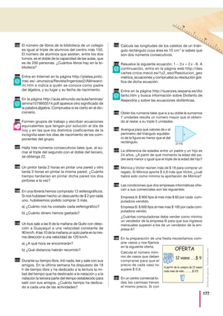 177
Distribucióngratuita-Prohibidalaventa
El número de libros de la biblioteca de un colegio
es igual al triple de alumnos del centro más 150.
El número de alumnos que asisten, entre los dos
turnos, es el doble de la capacidad de las aulas, que
es de 200 personas. ¿Cuántos libros hay en la bi-
blioteca?
Entra en Internet en la página http://platea.pntic.
mec.es/~anunezca/Revista/Ingenioso2/Alkhwariz-
mi.htm e indica a quién se conoce como padre
del álgebra, y su lugar y su fecha de nacimiento.
En la página http://aula.elmundo.es/aula/laminas/
lamina1079950514.pdf aparece otro significado de
la palabra álgebra. Comprueba si es cierto en el dic-
cionario.
Formen grupos de trabajo y escriban ecuaciones
equivalentes que tengan por solución el día de
hoy y en las que los distintos coeficientes de la
incógnita sean los días de nacimiento de los com-
ponentes del grupo.
Halla tres números consecutivos tales que, al su-
mar el triple del segundo con el doble del tercero,
se obtenga 22.
Un pintor tarda 2 horas en pintar una pared y otro
tarda 3 horas en pintar la misma pared. ¿Cuánto
tiempo tardarían en pintar dicha pared los dos
pintores a la vez?
En una librería hemos comprado 12 esferográficos.
Si nos hubiesen hecho un descuento de $ 2 por cada
uno, hubiésemos podido comprar 3 más.
a) ¿Cuánto nos ha costado cada esferográfico?
b) ¿Cuánto dinero hemos gastado?
Un bus sale a las 8 de la mañana de Quito con direc-
ción a Guayaquil a una velocidad constante de
90km/h.Alas10delamañanaunautoparteenlamis-
ma dirección a una velocidad de 120 km/h.
a) ¿A qué hora se encontrarán?
b) ¿Qué distancia habrán recorrido?
Durante su tiempo libre, Inti nada, lee y sale con sus
amigos. En la última semana ha dispuesto de 18
h de tiempo libre y ha dedicado a la lectura la mi-
tad del tiempo que ha destinado a la natación y a la
natación la tercera parte del tiempo establecido para
salir con sus amigos. ¿Cuánto tiempo ha dedica-
do a cada una de las actividades?
Calcula las longitudes de los catetos de un trián-
gulo rectángulo cuya área es 10 cm2
si sabes que
son dos números consecutivos.
Resuelve la siguiente ecuación: 1 − 3 x = 2 x −9. A
continuación, entra en la página web http://des
cartes.cnice.mecd.es/1y2_eso/Resolucion_geo
metrica_ecuaciones y comprueba su resolución grá-
fica de dicha ecuación.
Entra en la página http://suanzes.iespana.es/dio
fanto.htm y busca información sobre Diofanto de
Alejandría y sobre las ecuaciones diofánticas.
Obtén los números tales que si a su doble le sumamos
7 unidades resulta un número mayor que el obteni-
do al restar a su triple 5 unidades.
Averigua para qué valores de x el
perímetro del triángulo equiláte-
ro de la figura es menor que el del
rectángulo.
La diferencia de edades entre un padre y un hijo es
24 años. ¿A partir de qué momento la edad del pa-
dre será menor o igual que el triple de la edad del hijo?
Mónica y Víctor reúnen más de $ 18 para comprar un
regalo. Si Mónica aporta $ 4,8 más que Víctor, ¿cuál
habrá sido como mínimo la aportación de Mónica?
Las condiciones que dos empresas informáticas ofre-
cen a sus comerciales son las siguientes:
Empresa A: $ 900 fijos al mes más $ 60 por cada com-
putadora vendido.
Empresa B: $ 600 fijos al mes mas $ 100 por cada com-
putadora venido.
¿Cuántas computadoras debe vender como mínimo
un vendedor de la empresa B para que sus ingresos
mensuales superen a los de un vendedor de la em-
presa A?
En la preparación de una fiesta necesitamos com-
prar vasos y nos fijamos
en la siguiente oferta.
Calcula el número míni-
mo de vasos que deben
comprarse para que el
precio de cada vaso no
supere $ 0,6.
En un centro comercial to-
das las camisas tienen
el mismo precio. Si con
111
112
113
114
107
108
109
110
104
105
106
115
116
117
118
119
120
103
121
@
@
@
@
5 cm
x
A partir de la compra de 12 vasos
cada vaso de más……………$ 0,5
12 vasos ……$ 9
OFERTA
 