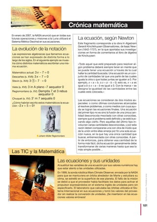 181
Distribucióngratuita-Prohibidalaventa
La evolución de la notación
Las expresiones algebraicas que llamamos ecua-
ciones se han expresado de distinta forma a lo
largo de los siglos. En el siguiente ejemplo se mues-
tra cómo distintos matemáticos escribirían una mis-
ma ecuación.
Matemático actual: 3 x − 7 = 0
Descartes (s. XVII): 3 x − 7 = 0
Stevin (s. XVI): 3 1 − 7 = 0
Viete (s. XVI): 3 in A plano -7 aequator 0
Regiomontano (s. XV): Demptis 7 et 3 rebus
aequator 0
Chuquet (s. XV): 3’ m 7 aequalis 0
¿Cómo habrían escrito estos matemáticos la ecua-
ción −2 x + 5 = 0?
La ecuación, según Newton
Este fragmento corresponde a la obra In Algebram
Gerardi Kinchkhuysen Observationes, de Isaac New-
ton (1642-1727), en la que aportaba sus investiga-
ciones en forma de comentarios al libro de álgebra
de Kinckuysen:
«Todo aquel que esté preparado para resolver al-
gún problema deberá siempre tener en mente que
se puede tener una ecuación a través de la cual
hallar la cantidad buscada. Una ecuación es un con-
junto de cantidades tal que una parte de las cuales
iguala la otra o que todas juntas se igualan a 0. Por
ejemplo, x + a = b, o x + a − b = 0; esto es, x + a es
igual a b o x + a − b es igual a 0. Con la marca = se
designa la igualdad de las cantidades entre las
cuales está colocada.»
Las ecuaciones se consideran de dos modos es-
peciales: o como últimas conclusiones alcanzadas
al resolver problemas, o como medios con cuya ayu-
da se logran las ecuaciones finales. Una ecuación
del primer tipo no es sino la fusión de una única can-
tidad desconocida mezclada con otras conocidas,
siempre que el problema esté definido y se esté bus-
cando algo cierto. Pero aquellas del último tipo in-
volucran varias cantidades desconocidas, y por esta
razón deben compararse una con otra de modo que
de la unión entre ellas emerja por fin una sola ecua-
ción nueva, en la que hay una única cantidad que
buscar, entremezclada con otras conocidas. A par-
tir de entonces, para obtener esa cantidad de la
forma más fácil, dicha ecuación generalmente debe
transformarse de varias maneras hasta que sea lo
más simple posible…
En enero de 2007, la NASA anunció que en todas sus
futuras operaciones y misiones a la Luna utilizará el
Sistema Métrico Decimal en sus ecuaciones.
Las ecuaciones y sus unidades
Al sustituir las variables de una ecuación por sus valores numéricos hay
que estar atento a las unidades utilizadas.
En 1999, la sonda robótica Mars Climate Observer, enviada por la NASA
para que se mantuviera en órbita alrededor de Marte y estudiara su
clima, se estrelló en la superficie de ese planeta. El fallo de la misión
se debió a que el proveedor había facilitado los datos para activar el
propulsor expresándolos en el sistema inglés de unidades pero sin
especificarlo. El laboratorio que calculaba las órbitas utilizaba el Sis-
tema Internacional en sus ecuaciones y tomó los valores del provee-
dor sin realizar la conversión de unidades. ¡Se insertaron en las ecua-
ciones valores erróneos!
■ Johann Müller Regiomontano
http://www.jpl.nasa.gov
Crónica matemática
Las TIC y la Matemática
 