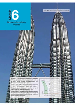 Buen Vivir: Conservación del patrimonio natural
http://portalevlm.usal.es
6Bloques: Geométrico.
Medida
Módulo
Imagina que debes confeccionar el plano de dos edi-
ficios simétricos situados uno a cada lado de la ca-
lle de una ciudad como en varios edificios de con-
dominios que hay en nuestro país.
Observa la figura de la derecha que representa el pla-
no de uno de los edificios y la calle de la ciudad.
Dibuja el plano en tu cuaderno modificando sus di-
mensiones para que la escala sea 1 : 2 000.
A continuación, dibuja el segundo edificio valiéndo-
te de la simetría entre ambos. Ten en cuenta que la
base del segundo edificio debe quedar situada en
el otro extremo de la calle.
25 m
20 m
50 m
5m
20 m
90°
40m40m
 