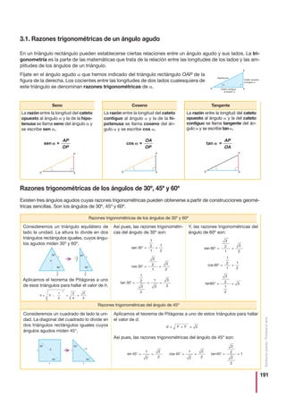 191
Distribucióngratuita-Prohibidalaventa
Aplicamos el teorema de Pitágoras a uno de estos triángulos para hallar
el valor de d.
Así pues, las razones trigonométricas del ángulo de 45º son:
3.1. Razones trigonométricas de un ángulo agudo
En un triángulo rectángulo pueden establecerse ciertas relaciones entre un ángulo agudo y sus lados. La tri-
gonometría es la parte de las matemáticas que trata de la relación entre las longitudes de los lados y las am-
plitudes de los ángulos de un triángulo.
Fíjate en el ángulo agudo que hemos indicado del triángulo rectángulo OAP de la
figura de la derecha. Los cocientes entre las longitudes de dos lados cualesquiera de
este triángulo se denominan razones trigonométricas de .
La razón entre la longitud del cateto
opuesto al ángulo y la de la hipo-
tenusa se llama seno del ángulo y
se escribe sen .
La razón entre la longitud del cateto
contiguo al ángulo y la de la hi-
potenusa se llama coseno del án-
gulo y se escribe cos .
La razón entre la longitud del cateto
opuesto al ángulo y la del cateto
contiguo se llama tangente del án-
gulo y se escribe tan .
Seno Coseno Tangente
sen =__
AP
OP
cos =__
OA
OP
tan =__
AP
OA
Razones trigonométricas de los ángulos de 30º, 45º y 60º
Existen tres ángulos agudos cuyas razones trigonométricas pueden obtenerse a partir de construcciones geomé-
tricas sencillas. Son los ángulos de 30º, 45º y 60º.
Y, las razones trigonométricas del
ángulo de 60º son:
Así pues, las razones trigonométri-
cas del ángulo de 30º son:
Consideremos un triángulo equilátero de
lado la unidad. La altura lo divide en dos
triángulos rectángulos iguales, cuyos ángu-
los agudos miden 30º y 60º.
Aplicamos el teorema de Pitágoras a uno
de esos triángulos para hallar el valor de h.
Razones trigonométricas de los ángulos de 30º y 60º
h    1
1
2
3
4
3
2
2
2
sen 30
1
2
1
1
2
$  
cos 30
3
2
1
3
2
$  
tansocnis 45
1
2
2
2
45
1
2
2
2
45
2
2
2
2
1$   $   $  
1
2
3
2
1
3
3
3
$   
Razones trigonométricas del ángulo de 45º
sen 60
3
2
1
3
2
$  
cos 60
1
2
1
1
2
$  
3
2
1
2
3$  
Consideremos un cuadrado de lado la uni-
dad. La diagonal del cuadrado lo divide en
dos triángulos rectángulos iguales cuyos
ángulos agudos miden 45°.
d  
 1 1 22 2
tan 30 tan60
 