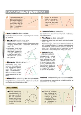 193
Distribucióngratuita-Prohibidalaventa
Comprensión del enunciado
Lee atentamente el enunciado e imagina la posible solu-
ción del problema.
Planificación de la resolución
— Para situar el triángulo ABC sobre la recta r utilizare-
mos un giro.
— Para realizar el giro será necesario determinar el centro de
giro O y el ángulo de giro α. Para ello, prolongaremos el
lado AB hasta que se corte con la recta r. El punto de
corte O será el centro de giro y el ángulo que forma la
recta r con el lado prolongado es el ángulo de giro α.
Ejecución del
plan de resolución
Procedemos tal y como lo
hemos planificado. Así
pues, prolongamos el lado
AB hasta que se corte con
la recta r, medimos el án-
gulo α que forma y reali-
zamos finalmente el giro del
triángulo ABC. Obtenemos
el triángulo A′B′C′ que es
la solución del problema.
Revisión del resultado y del proceso seguido
Comprobamos que, efectivamente, el triángulo cumple las
condiciones del enunciado.
Comprensión del enunciado
Lee atentamente el enunciado e imagina la posible solución
del problema.
Planificación de la resolución
— Existen muchos triángulos equiláteros cuyo lado AB se
encuentra sobre la recta r. Construimos uno cualquie-
ra, A′B′C′.
— El vértice C′ no se halla
sobre la recta s, pero ob-
serva que si trasladamos
el triángulo A′B′C′, según
la dirección de la recta r,
obtendremos la solución
del problema.
Ejecución del plan de resolución
Procedemos tal y como
lo hemos planificado. Así
pues, desplazamos el trián-
gulo A′B′C′ hasta situar el
vértice C′ sobre la recta s.
Obtenemos el triángulo ABC,
que es la solución del pro-
blema.
Revisión del resultado y del proceso seguido
Comprobamos que, efectivamente, el triángulo construido
cumple las condiciones del enunciado.
Dados el segmento AB
y dos rectas secantes,
r y s, sitúa un triángu-
lo equilátero ABC, de
modo que el lado AB
se encuentre sobre la
recta r y el vértice C
sobre la recta s.
A A B
s
r
Dados el triángulo
ABC y una recta r, si-
túa el triángulo de
modo que el lado AB
se encuentre sobre la
recta r.
B r
B
A C
A B
C
r
s
C C′
s
A′
r
B′
B
A C
O
B′
A′
C′
B
A C
O
α
Dados las dos cir-
cunferencias C1 y C2
y el segmento AB, si-
túa un segmento
igual al dado con sus
extremos sobre cada
una de las circunfe-
rencias.
17 A B
C1
C2
Dados el triángulo
ABC y dos rectas se-
cantes, r y s, sitúa el
triángulo de modo
que el lado AB se en-
cuentre sobre la rec-
ta r y el vértice C so-
bre la recta s.
18
r
B
s
A C
Cómo resolver problemas
Actividades
 