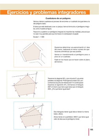 195
Distribucióngratuita-Prohibidalaventa
Ejercicios y problemas integradores
Cuadratura de un polígono
Vamos a llamar cuadratura al proceso de encontrar un cuadrado de igual área a la
del polígono dado.
El área que está destinada a ser un parque, tiene la forma de un pentágono irregu-
lar, como muestra la figura.
Traza en tu cuaderno un pentágono irregular (no importan las medidas, procura que
no sean muy grandes para que los trazos no sobrepasen el papel)
Escala 1 : 1 000
Queremos determinar una aproximación al área
del mismo, realizando el menor número de ope-
raciones aritméticas que sea posible.
Vamos a ir transformando al pentágono poco a
poco en un cuadrado.
Fíjate en los trazos que se hacen sobre el plano
del terreno.
Trazamos la diagonal AD, y por el punto E una recta
paralela a la diagonal. Prolongamos el lado CD y en-
contramos el punto de intersección F. A continuación
trazamos el segmento AF y formamos el triángulo
ADF el mismo que tiene igual área que el triángulo
ADE. ¿Por qué tienen igual área?
Dos triángulos tienen igual área si tienen la misma
base y altura.
Ahora tienes el cuadrilátero ABCF, que tiene igual
valor de área que el pentágono inicial.
 