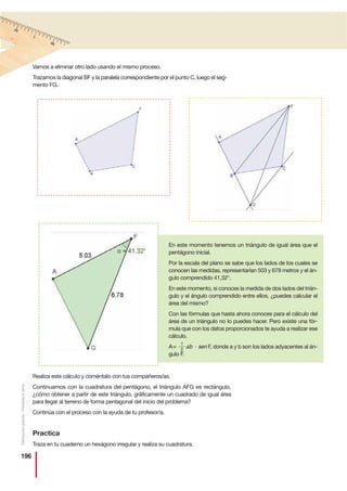 196
Realiza este cálculo y coméntalo con tus compañeros/as.
Continuamos con la cuadratura del pentágono, el triángulo AFG es rectángulo,
¿cómo obtener a partir de este triángulo, gráficamente un cuadrado de igual área
para llegar al terreno de forma pentagonal del inicio del problema?
Continúa con el proceso con la ayuda de tu profesor/a.
Practica
Traza en tu cuaderno un hexágono irregular y realiza su cuadratura.
Vamos a eliminar otro lado usando el mismo proceso.
Trazamos la diagonal BF y la paralela correspondiente por el punto C, luego el seg-
mento FG.
En este momento tenemos un triángulo de igual área que el
pentágono inicial.
Por la escala del plano se sabe que los lados de los cuales se
conocen las medidas, representarían 503 y 678 metros y el án-
gulo comprendido 41,32°.
En este momento, si conoces la medida de dos lados del trián-
gulo y el ángulo comprendido entre ellos, ¿puedes calcular el
área del mismo?
Con las fórmulas que hasta ahora conoces para el cálculo del
área de un triángulo no lo puedes hacer. Pero existe una fór-
mula que con los datos proporcionados te ayuda a realizar ese
cálculo.
A= ab · sen F, donde a y b son los lados adyacentes al án-
gulo F.
1
2
Distribucióngratuita-Prohibidalaventa
 