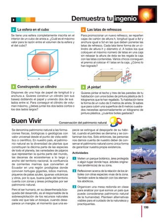 199
Demuestra tu ingenio
La esfera en el cubo
Se tiene una esfera completamente inscrita en el
interior de un cubo de arista a. ¿Cuál es el máximo
valor para la razón entre el volumen de la esfera y
el del cubo?
a
8 d
5
d
d
Construyendo un cilindro
Dispones de una hoja de papel de longitud b y
anchura a. Quieres construir un cilindro (sin sus
bases) doblando el papel y uniendo dos de sus
lados entre sí. Para conseguir el cilindro de volu-
men máximo, ¿debes juntar los dos lados cortos o
los dos lados largos?
Las latas de refrescos
Para promocionar un nuevo refresco, se reparten
cajas de cartón de altura h, longitud igual a 8d y
anchura igual a 5d en las que deben ponerse las
latas de refresco. Cada lata tiene forma de un ci-
lindro de altura h y diámetro d. A todos los que
coloquen el máximo número de latas en una caja
sin rebasar la altura de ésta se les regala la caja
con las latas contenidas. Varios chicos consiguen
el premio al colocar 41 latas en la caja. ¿Cómo lo
han logrado?
¡A pintar!
Quieres pintar el techo y tres de las paredes de tu
habitación con unos botes de pintura plástica de 5
kilogramos que te han regalado. Tu habitación tiene
la forma de un cubo de 3 metros de arista. Si sabes
que para cubrir una superficie de 8 metros cuadra-
dos necesitas aproximadamente un kilogramo de
pintura plástica, ¿cuántos botes gastarás?
Buen Vivir
Se denomina patrimonio natural a las forma-
ciones físicas, biológicas o geológicas con
valor universal desde el punto de vista esté-
tico o científico. En nuestro país, el patrimo-
nio natural es la diversidad de plantas que
constituyen la décima parte de las especies
de todo el planeta, las variedades de pájaros
que representan la quinta parte del mundo,
las decenas de ecosistemas a lo largo y
ancho del territorio nacional, la confluencia
de corrientes marinas que convierten al
Ecuador en una región prodigiosa donde
conviven tortugas gigantes, lobos marinos,
piqueros de patas azules, iguanas volcánicas
y otros, por lo que, buena parte del territorio
cuenta con zonas y áreas protegidas por ser
patrimonio natural.
Pero el ser humano, en su desenfrenada bús-
queda del desarrollo, es el responsable de la
sobreexplotación de los recursos naturales
cada vez que tala un bosque, cuando desa-
parece un manglar, el momento que una es-
pecie se extingue al despojarle de su hábi-
tat, cuando el petróleo se derrama y se con-
taminan los ríos. Solo entonces, las personas
nos damos cuenta de nuestro deber de con-
servar el patrimonio natural como única forma
de garantizar nuestra propia existencia.
Actividades
Visiten un parque botánico, área protegida
o algún lugar donde haya árboles origina-
rios (endémicos) de su zona.
Reflexionen acerca de la relación de los ár-
boles con otras especies vivas de la zona.
También sobre la relación con los elemen-
tos abióticos.
Organicen una mesa redonda en clase
para analizar por qué somos un país que
puede considerarse patrimonio natural
de la humanidad. Planteen alternativas
viables para el cuidado de la naturaleza y
practíquenlas.
1
2
3
Buen
VivirConservación del patrimonio natural
 
