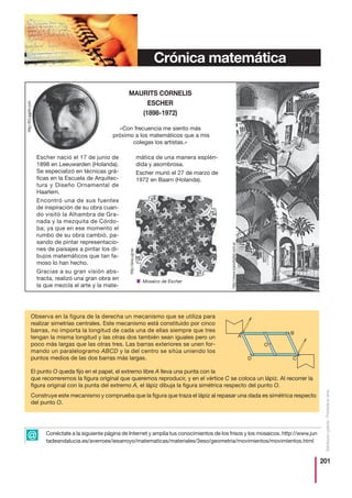 201
Distribucióngratuita-Prohibidalaventa
Crónica matemática
Escher nació el 17 de junio de
1898 en Leeuwarden (Holanda).
Se especializó en técnicas grá-
ficas en la Escuela de Arquitec-
tura y Diseño Ornamental de
Haarlem.
Encontró una de sus fuentes
de inspiración de su obra cuan-
do visitó la Alhambra de Gra-
nada y la mezquita de Córdo-
ba; ya que en ese momento el
rumbo de su obra cambió, pa-
sando de pintar representacio-
nes de paisajes a pintar los di-
bujos matemáticos que tan fa-
moso lo han hecho.
Gracias a su gran visión abs-
tracta, realizó una gran obra en
la que mezcla el arte y la mate-
mática de una manera esplén-
dida y asombrosa.
Escher murió el 27 de marzo de
1972 en Baarn (Holanda).
MAURITS CORNELIS
ESCHER
(1898-1972)
«Con frecuencia me siento más
próximo a los matemáticos que a mis
colegas los artistas.»
Observa en la figura de la derecha un mecanismo que se utiliza para
realizar simetrías centrales. Este mecanismo está constituido por cinco
barras, no importa la longitud de cada una de ellas siempre que tres
tengan la misma longitud y las otras dos también sean iguales pero un
poco más largas que las otras tres. Las barras exteriores se unen for-
mando un paralelogramo ABCD y la del centro se sitúa uniendo los
puntos medios de las dos barras más largas.
El punto O queda fijo en el papel, el extremo libre A lleva una punta con la
que recorreremos la figura original que queremos reproducir, y en el vértice C se coloca un lápiz. Al recorrer la
figura original con la punta del extremo A, el lápiz dibuja la figura simétrica respecto del punto O.
Construye este mecanismo y comprueba que la figura que traza el lápiz al repasar una dada es simétrica respecto
del punto O.
A
D
O
B
C
Conéctate a la siguiente página de Internet y amplía tus conocimientos de los frisos y los mosaicos. http://www.jun
tadeandalucia.es/averroes/iesarroyo/matematicas/materiales/3eso/geometria/movimientos/movimientos.html
■ Mosaico de Escher
@
http://aixa.ugr.es
http://www.icarodigital.com.ar
http://lh3.ggpht.com
 