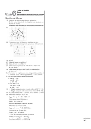 207
Ejercicios y problemas
19. Traslación: las rectas paralelas al vector de traslación.
Simetría central: el centro de simetría y las rectas que pasan por
el centro de simetría.
Simetría axial: el eje de simetría y las rectas perpendiculares a dicho eje.
21.
23. Porque los vértices homólogos no equidistan del eje e.
— Sobre la mediatriz del segmento que une dos vértices homólo-
gos.
25. A  6 a2
27. El área del cuerpo es de 308 cm2
.
29. El área del cubo es de 200 cm2
.
31. El área lateral del prisma es de 1 959,60 cm2
y el área total,
de 2 459,60 cm2
.
33. El área lateral del cilindro es de 226,08 cm2
y el área total,
de 452,16 cm2
.
35. Al considerar los ángulos como giros, el signo del ángulo indica si
el sentido de giro es el de las agujas del reloj o si es el contrario.
37. Los resultados obtenidos deben aproximarse a
a) sen 62º 0,88;
cos 62º 0,47;
tan 62º 1,88
b) sen 168º 0,21;
cos 168º 0,98;
tan 168º 0,21
39. — El ángulo para que la cesta se encuentre en B es de 360°: 12  30°.
— El ángulo para que la cesta se encuentre en C es de 30°u 8  240°.
41. Se pueden poner puertas a 2 armarios, ya que tenemos 2 puertas
43. Hallamos el área lateral de una lata:
Alateral  2/ r u g  2/ 7 u 20  879,65 cm2
El área lateral de las 100 latas será:
879,65 u 100  87 965 cm2
Por tanto, se necesitan 87 965 cm2
de papel.
Hallamos el volumen de una lata.
Vcilindro  / r2
u h  / u 72
u 20  3 078,76 cm3
El volumen de las 100 latas será:
3 078,76 u 100  307 876 cm3
La masa de aceite que ocupa este volumen es:
307 876 cm3
u 0,92 g/cm3
 283 246 g
Necesitaremos 283 246 g o 283,246 kg.
D'
C
'
B'
A'
D
A
B
C
v
A
B'B
A'
C e C'
Módulo
Líneas de simetría
Áreas
Medidas en grados de ángulos notables
6
 