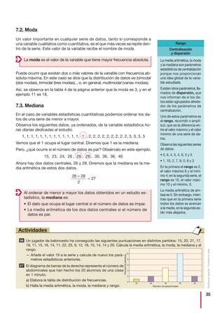 35
Distribucióngratuita-Prohibidalaventa
Rango
7.2. Moda
Un valor importante en cualquier serie de datos, tanto si corresponde a
una variable cualitativa como cuantitativa, es el que más veces se repite den-
tro de la serie. Este valor de la variable recibe el nombre de moda.
La moda es el valor de la variable que tiene mayor frecuencia absoluta.
Al ordenar de menor a mayor los datos obtenidos en un estudio es-
tadístico, la mediana es:
• El dato que ocupa el lugar central si el número de datos es impar.
• La media aritmética de los dos datos centrales si el número de
datos es par.
Puede ocurrir que existan dos o más valores de la variable con frecuencia ab-
soluta máxima. En este caso se dice que la distribución de datos es bimodal
(dos modas), trimodal (tres modas)... o, en general, multimodal (varias modas).
Así, se observa en la tabla 4 de la página anterior que la moda es 3, y en el
ejemplo 11 es 18.
7.3. Mediana
En el caso de variables estadísticas cuantitativas podemos ordenar los da-
tos de una serie de menor a mayor.
Observa los siguientes datos, ya ordenados, de la variable estadística ho-
ras diarias dedicadas al estudio.
1, 1, 1, 1, 1, 1, 1, 1, 1, 1, 1, 1, 1, 1 , 2, 2, 2, 2, 2, 2, 2, 2, 2, 3, 3, 3, 3
Vemos que el 1 ocupa el lugar central. Diremos que 1 es la mediana.
Pero, ¿qué ocurre si el número de datos es par? Obsérvalo en este ejemplo.
15, 23, 24, 26 , 26 , 28 , 30, 36, 36, 40
Ahora hay dos datos centrales, 26 y 28. Diremos que la mediana es la me-
dia aritmética de estos dos datos.
26 28
2
27
+
=
La media aritmética, la moda
y la mediana son parámetros
estadísticos de centralización
porque nos proporcionan
una idea global de la varia-
ble estudiada.
Existen otros parámetros, lla-
mados de dispersión, que
nos informan de si los da-
tos están agrupados alrede-
dor de los parámetros de
centralización.
Uno de estos parámetros es
el rango, recorrido o ampli-
tud, que es la diferencia en-
tre el valor máximo y el valor
mínimo de una serie de da-
tos.
Observa las siguientes series
de datos:
• 5, 6, 4, 5, 4, 6, 5 y 5
• 1, 10, 2, 7, 9, 0, 8 y 3
En la primera el rango es 2,
el valor máximo 6 y el míni-
mo 4; en la segunda serie, el
rango es 10, el valor máxi-
mo 10 y el mínimo, 0.
La media aritmética de am-
bas es 5. Sin embargo, mien-
tras que en la primera serie
todos los datos se acercan
a la media, en la segunda es-
tán más alejados.
Centralización
y dispersión
Un jugador de baloncesto ha conseguido las siguientes puntuaciones en distintos partidos: 15, 20, 21, 17,
18, 11, 15, 16, 14, 11, 22, 25, 9, 12, 18, 15, 14, 14 y 20. Calcula la media aritmética, la moda, la mediana y el
rango.
— Añade el valor 19 a la serie y calcula de nuevo los pará-
metros estadísticos anteriores.
El diagrama de barras de la derecha representa el número de
abdominales que han hecho los 20 alumnos de una clase
en 1 minuto.
a) Elabora la tabla de distribución de frecuencias.
b) Halla la media aritmética, la moda, la mediana y rango.
57
56
Actividades
20 28 30 35 36
0
2
4
6
8
10
Frecuenciaabsoluta
Número de abdominales
 