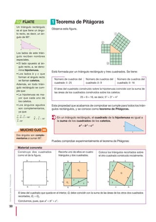 50
Distribucióngratuita-Prohibidalaventa
1 Teorema de Pitágoras
Observa esta figura.
Está formada por un triángulo rectángulo y tres cuadrados. Se tiene:
Esta propiedad que acabamos de comprobar se cumple para todos los trián-
gulos rectángulos, y se conoce como teorema de Pitágoras.
Puedes comprobar experimentalmente el teorema de Pitágoras:
3
2
1
Número de cuadros del
cuadrado ②: 9
Número de cuadros del
cuadrado ①: 25
Número de cuadros del
cuadrado ③: 16
El área del cuadrado construido sobre la hipotenusa coincide con la suma de
las áreas de los cuadrados construidos sobre los catetos:
25 = 9 + 16, es decir, 52
= 32
+ 42
En un triángulo rectángulo, el cuadrado de la hipotenusa es igual a
la suma de los cuadrados de los catetos.
a2
= b2
+ c2
Construye dos cuadrados
como el de la figura.
Recorta uno de ellos en cuatro
triángulos y dos cuadrados.
Coloca los triángulos recortados sobre
el otro cuadrado construido inicialmente.
El área del cuadrado que queda en el interior, Q, debe coincidir con la suma de las áreas de los otros dos cuadrados
recortados, Q1 + Q2.
Concluimos, pues, que a2
= b2
+ c2
.
b
c
b
b c
b
c
c b c
b c
c
b
c
b
Q2
T
T
T
T
a
a
Q1
Q
b c
bc
b
c
c
b
a
a
a
a
T
T
T
T
c
a
b
Un triángulo rectángulo
es el que tiene un ángu-
lo recto, es decir, un án-
gulo de 90°.
Los lados de este trián-
gulo reciben nombres
especiales.
• El lado opuesto al án-
gulo recto, a, se deno-
mina hipotenusa.
• Los lados b y c que
forman el ángulo recto
se llaman catetos.
Además, en todo trián-
gulo rectángulo se cum-
ple que:
• La hipotenusa es ma-
yor que cada uno de
los catetos.
• Los ángulos agudos
son complementarios,
ya que:
FÍJATE
^
A +
^
B +
^
C = 180°
^
A = 90°
^
B +
^
C = 90°
BA
C
a
b
c
Dos ángulos son comple-
mentarios si suman 90°.
MUCHO OJO
Material concreto
 
