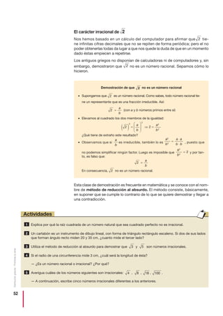 52
Distribucióngratuita-Prohibidalaventa
El carácter irracional de
Nos hemos basado en un cálculo del computador para afirmar que tie-
ne infinitas cifras decimales que no se repiten de forma periódica; pero el no
poder obtenerlas todas da lugar a que nos quede la duda de que en un momento
dado éstas empiecen a repetirse.
Los antiguos griegos no disponían de calculadoras ni de computadores y, sin
embargo, demostraron que no es un número racional. Sepamos cómo lo
hicieron.
Esta clase de demostración es frecuente en matemática y se conoce con el nom-
bre de método de reducción al absurdo. El método consiste, básicamente,
en suponer que se cumple lo contrario de lo que se quiere demostrar y llegar a
una contradicción.
2
2
2
Explica por qué la raíz cuadrada de un número natural que sea cuadrado perfecto no es irracional.
Un cartabón es un instrumento de dibujo lineal, con forma de triángulo rectángulo escaleno. Si dos de sus lados
que forman ángulo recto miden 20 y 35 cm, ¿cuanto mide el tercer lado?
Utiliza el método de reducción al absurdo para demostrar que y son números irracionales.
Si el radio de una circunferencia mide 3 cm, ¿cuál será la longitud de ésta?
— ¿Es un número racional o irracional? ¿Por qué?
Averigua cuáles de los números siguientes son irracionales: , , , .
— A continuación, escribe cinco números irracionales diferentes a los anteriores.
10018845
4
533
2
1
Actividades
Demostración de que no es un número racional
• Supongamos que es un número racional. Como sabes, todo número racional tie-
ne un representante que es una fracción irreducible. Así:
(con a y b números primos entre sí)
• Elevamos al cuadrado los dos miembros de la igualdad:
¿Qué tiene de extraño este resultado?
• Observamos que si es irreducible, también lo es , puesto que
no podemos simplificar ningún factor. Luego es imposible que y por tan-
to, es falso que:
En consecuencia, no es un número racional.
2
2
2 =
a
b
a
b
2
2
2=
a
b
a a
b b
2
2
=
⋅
⋅
a
b
2 2
2
2
2
2( ) =
⎛
⎝
⎜⎜
⎞
⎠
⎟⎟ ⇒ =
a
b
a
b
2
2 =
a
b
 
