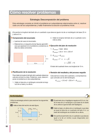 68
Distribucióngratuita-Prohibidalaventa
Utiliza la estrategia anterior para resolver los siguientes
problemas.
Halla el área del recinto de esta figura.
El perímetro de un heptágono regular es 52,5 cm. Ha-
lla el área de un rectángulo cuya base es el doble
de su altura e igual al lado del heptágono.
Halla la base y la altura de un rectángulo cuya área
es igual al área de un cuadrado de lado 4 m. La
base del rectángulo es el doble de su altura.
Encuentra el perímetro de un cuadrado cuya área es
igual a la de un rombo cuyas diagonales son
7 cm y 4 cm.
37
36
35
34
Actividades
Estrategia: Descomposición del problema
Esta estrategia consiste en dividir el problema en subproblemas relacionados entre sí, resolver
cada uno de los subproblemas y hallar finalmente la solución al problema inicial.
15 cm
5 cm
9 cm
6 cm
6 cm3 cm
Comprensión del enunciado
— Leemos de nuevo el enunciado.
— Elaboramos un esquema de las figuras geométri-
cas que aparecen en el problema y anotamos en
ellas los datos conocidos.
Planificación de la resolución
Para hallar la longitud del lado del cuadrado debemos
calcular primero su área. Podemos, pues, descom-
poner el problema en dos subproblemas:
1. Hallar el área de un rectángulo conocida la longi-
tud de su base y su altura.
2. Hallar la longitud del lado de un cuadrado cono-
cida su área.
Ejecución del plan de resolución
1. Arectángulo = base и altura
Arectángulo = 25 m и 9 m = 225 m2
2. Arectángulo = Acuadrado
Acuadrado = l2
⇒
El lado del cuadrado tiene una longitud de 15 m.
Revisión del resultado y del proceso seguido
Calculamos el área del cuadrado y comprobamos
que coincide con la del rectángulo.
Acuadrado = (15 m)2
= 225 m2
= Arectángulo
c = =225 15
c = A9 m
25 m
Encuentra la longitud del lado de un cuadrado cuya área es igual a la de un rectángulo de base 25 m
y altura 9 m.
Cómo resolver problemas
 