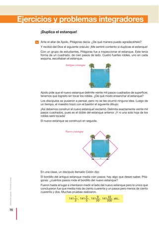 70
Distribucióngratuita-Prohibidalaventa
Ejercicios y problemas integradores
¡Duplica el estanque!
Ante el altar de Apolo, Pitágoras decía: ¿De qué manera puedo agradecértelo?
Y recibió del Dios el siguiente oráculo: ¡Me sentiré contento si duplicas el estanque!
Con un grupo de estudiantes, Pitágoras fue a inspeccionar el estanque. Este tenía
forma de un cuadrado, de cien pasos de lado. Cuatro fuertes robles, uno en cada
esquina, escoltaban el estanque.
Apolo pide que el nuevo estanque delimite veinte mil pasos cuadrados de superficie;
tenemos que lograrlo sin tocar los robles. ¿De qué modo ensanchar el estanque?
Los discípulos se pusieron a pensar, pero no se les ocurrió ninguna idea. Luego de
un tiempo, el maestro trazó con el bastón el siguiente dibujo:
¡Así debemos construir el nuevo estanque! exclamó. Delimita exactamente veinte mil
pasos cuadrados, pues es el doble del estanque anterior. ¡Y ni una sola hoja de los
robles será tocada!
El nuevo estanque se construyó en seguida.
En una clase, un discípulo llamado Cidón dijo:
El bordillo del antiguo estanque medía cien pasos; hay algo que deseo saber, Pitá-
goras: ¿cuántos pasos mide el bordillo del nuevo estanque?
Fueron hasta el lugar e intentaron medir el lado del nuevo estanque pero lo único que
concluyeron fue que medía más de ciento cuarenta y un pasos pero menos de ciento
cuarenta y dos. Muchas pruebas realizaron.
43
200
141 , etc..141 ,
9
20
141 ,
2
5
141 ,
1
2
Antiguo estanque
Nuevo estanque
a
•
 