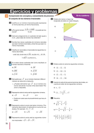 En tu cuaderno
72
Distribucióngratuita-Prohibidalaventa
El conjunto de los números irracionales
Justifica si un número irracional puede expresarse
en forma decimal y en forma fraccionaria.
¿Por qué el número no puede ser irra-
cional?
Calcula la diagonal de un cuadrado de lado igual a
2 cm. ¿Qué clase de número has obtenido?
Escribe tres raíces cuadradas de números naturales
que sean números racionales y otras tres que sean nú-
meros irracionales.
Clasifica en racionales e irracionales los siguientes nú-
meros decimales.
4,487 252; 8,454 545; ; 54,235 412...; ;
; 0,478 512 5...
Di si estas raíces cuadradas dan como resultado un
número racional o irracional.
a) d)
b) e)
c) f)
Demuestra que es un número irracional. Utiliza el
método de reducción al absurdo.
— ¿Puedes demostrar que es un número irra-
cional calculando muchas cifras decimales? Ra-
zona tu respuesta.
Representa sobre la recta real los siguientes números.
a) b) c) π
— Explica en cada caso el procedimiento que has uti-
lizado.
Representa sobre la recta real estos números. Pre-
viamente descompón el radicando en suma de cua-
drados. Por ejemplo: 10 = 12
+ 32
.
a) b) c)
Representa sobre la recta real los siguientes núme-
ros irracionales: .
Ordena de menor a mayor las
longitudes de lados en cada triángulo.
Ordena sobre la recta los siguientes números.
a)
b)
c)
d)
Usando la resta de las aproximaciones decimales, en-
cuentra el orden de los siguientes números.
a)
b)
Resuelve.
a)
b)
c)
38
0 45 2 0083
15 03
, ,
,
+39
40
41
42
32 29,0 253,
7 56211,
43
6249
0 04,900
0 05,1 44,
744
7
45
+ 4+ 5
46
− 20+ 13+ 10
47
+ − −2 8 12; ;
48
49
50
51
Comprensión de conceptos y conocimiento de procesos
Ejercicios y problemas
3
2
1
6 6
3 3
4
9 ; 3 ; 6
8 ; 2 ; 18
3 ; 5 ; π
3 ; 12 ; 3
; 2π
; ;3 7
51 +
2
3
2
2
7
1
4
3
4
7
3
7
2
2
3
+ +
+
π + –π +
( ( 2
3
+
( ( 2
6( (
π
a)
b)
c)
 