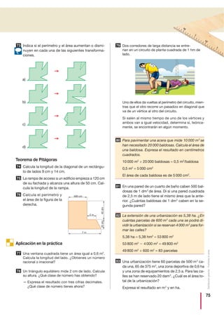 75
Distribucióngratuita-Prohibidalaventa
Indica si el perímetro y el área aumentan o dismi-
nuyen en cada una de las siguientes transforma-
ciones.
Teorema de Pitágoras
Calcula la longitud de la diagonal de un rectángu-
lo de lados 9 cm y 14 cm.
La rampa de acceso a un edificio empieza a 120 cm
de su fachada y alcanza una altura de 50 cm. Cal-
cula la longitud de la rampa.
Calcula el perímetro y
el área de la figura de la
derecha.
Aplicación en la práctica
Una ventana cuadrada tiene un área igual a 0,6 m2
.
Calcula la longitud del lado. ¿Obtienes un número
racional o irracional?
Un triángulo equilátero mide 2 cm de lado. Calcula
su altura. ¿Qué clase de número has obtenido?
— Expresa el resultado con tres cifras decimales.
¿Qué clase de número tienes ahora?
Dos corredores de larga distancia se entre-
nan en un circuito de planta cuadrada de 1 hm de
lado.
Uno de ellos da vueltas al perímetro del circuito, mien-
tras que el otro recorre un pasadizo en diagonal que
va de un vértice al otro del circuito.
Si salen al mismo tiempo de uno de los vértices y
ambos van a igual velocidad, determina si, teórica-
mente, se encontrarán en algún momento.
Para pavimentar una acera que mide 10 000 m2
se
han necesitado 20 000 baldosas. Calcula el área de
una baldosa. Expresa el resultado en centímetros
cuadrados.
10 000 m2
÷ 20 000 baldosas = 0,5 m2
/baldosa
0,5 m2
= 5 000 cm2
El área de cada baldosa es de 5 000 cm2
.
En una pared de un cuarto de baño caben 500 bal-
dosas de 1 dm2
de área. Di si una pared cuadrada
de 2,5 m de lado tiene el mismo área que la ante-
rior. ¿Cuántas baldosas de 1 dm2
caben en la se-
gunda pared?
La extensión de una urbanización es 5,38 ha. ¿En
cuántas parcelas de 600 m2
cada una se podrá di-
vidir la urbanización si se reservan 4 000 m2
para for-
mar las calles?
5,38 ha = 5,38 hm2
= 53 800 m2
53 800 m2
Ϫ 4 000 m2
= 49 800 m2
49 800 m2
÷ 600 m2
= 83 parcelas
Una urbanización tiene 60 parcelas de 500 m2
ca-
da una, 65 de 375 m2
, una zona deportiva de 0,6 ha
y una zona de equipamientos de 2,5 a. Para las ca-
lles se han reservado 20 dam2
. ¿Cuál es el área to-
tal de la urbanización?
Expresa el resultado en m2
y en ha.
76
75
74
73
77
78
79
80
81
82
83
a)
b)
c)
d)
400 cm
2 m
7 m
40dm20dm
 
