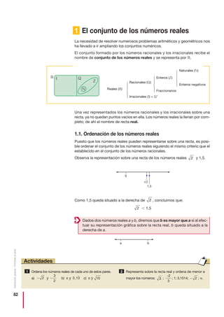 82
Distribucióngratuita-Prohibidalaventa
1 El conjunto de los números reales
La necesidad de resolver numerosos problemas aritméticos y geométricos nos
ha llevado a ir ampliando los conjuntos numéricos.
El conjunto formado por los números racionales y los irracionales recibe el
nombre de conjunto de los números reales y se representa por ‫.ޒ‬
Una vez representados los números racionales y los irracionales sobre una
recta, ya no quedan puntos vacíos en ella. Los números reales la llenan por com-
pleto; de ahí el nombre de recta real.
1.1. Ordenación de los números reales
Puesto que los números reales pueden representarse sobre una recta, es posi-
ble ordenar el conjunto de los números reales siguiendo el mismo criterio que el
establecido en el conjunto de los números racionales.
Observa la representación sobre una recta de los números reales y 1,5.
Como 1,5 queda situado a la derecha de , concluimos que:
Ͻ 1,52
2
2
Enteros negativos
Naturales (‫)ގ‬
Reales (‫)ޒ‬
Irracionales (‫)މ‬ = ‫'ޑ‬
Fraccionarios
Enteros (‫)ޚ‬
Racionales (‫)ޑ‬
⎧
⎨
⎪
⎩
⎪
⎧
⎨
⎪
⎩
⎪
⎧
⎨
⎪
⎩
⎪
2
1,5
0
a b
Dados dos números reales a y b, diremos que b es mayor que a si al efec-
tuar su representación gráfica sobre la recta real, b queda situado a la
derecha de a.
Ordena los números reales de cada uno de estos pares.
a) y b) π y c) π y
Representa sobre la recta real y ordena de menor a
mayor los números: ; ; 1; 3,1514; ; ␲.− 2
−2
3
3
2
103 13,−
3
2
− 2
1
Actividades
 