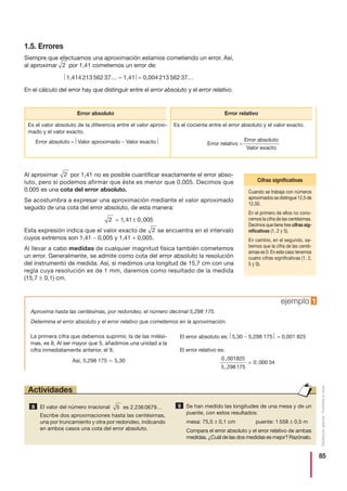 85
Distribucióngratuita-Prohibidalaventa
1.5. Errores
Siempre que efectuamos una aproximación estamos cometiendo un error. Así,
al aproximar por 1,41 cometemos un error de:
⎜1,414 213 562 37… – 1,41 ⎜= 0,004 213 562 37…
En el cálculo del error hay que distinguir entre el error absoluto y el error relativo.
Al aproximar por 1,41 no es posible cuantificar exactamente el error abso-
luto, pero sí podemos afirmar que éste es menor que 0,005. Decimos que
0,005 es una cota del error absoluto.
Se acostumbra a expresar una aproximación mediante el valor aproximado
seguido de una cota del error absoluto, de esta manera:
Esta expresión indica que el valor exacto de se encuentra en el intervalo
cuyos extremos son 1,41 − 0,005 y 1,41 + 0,005.
Al llevar a cabo medidas de cualquier magnitud física también cometemos
un error. Generalmente, se admite como cota del error absoluto la resolución
del instrumento de medida. Así, si medimos una longitud de 15,7 cm con una
regla cuya resolución es de 1 mm, daremos como resultado de la medida
(15,7 ± 0,1) cm.
2
2 1 41 0 005= ±, ,
2
2
Aproxima hasta las centésimas, por redondeo, el número decimal 5,298 175.
Determina el error absoluto y el error relativo que cometemos en la aproximación.
La primera cifra que debemos suprimir, la de las milési-
mas, es 8. Al ser mayor que 5, añadimos una unidad a la
cifra inmediatamente anterior, el 9.
Así, 5,298 175 Ӎ 5,30
El error absoluto es: ⎜5,30 − 5,298 175 ⎜ = 0,001 825
El error relativo es:
0 001825
5 298175
0 000 34
,
,
= ,
ejemplo 1
Cuando se trabaja con números
aproximados se distingue 12,5 de
12,50.
En el primero de ellos no cono-
cemos la cifra de las centésimas.
Decimos que tiene tres cifras sig-
nificativas (1, 2 y 5).
En cambio, en el segundo, sa-
bemos que la cifra de las centé-
simas es 0. En este caso tenemos
cuatro cifras significativas (1, 2,
5 y 0).
Cifras significativas
Error absoluto Error relativo
Es el valor absoluto de la diferencia entre el valor aproxi-
mado y el valor exacto.
Error absoluto = ⎜Valor aproximado − Valor exacto ⎜
Es el cociente entre el error absoluto y el valor exacto.
Error absoluto
Valor exacto
El valor del número irracional es 2,236 0679…
Escribe dos aproximaciones hasta las centésimas,
una por truncamiento y otra por redondeo, indicando
en ambos casos una cota del error absoluto.
Se han medido las longitudes de una mesa y de un
puente, con estos resultados:
mesa: 75,5 ± 0,1 cm puente: 1 558 ± 0,5 m
Compara el error absoluto y el error relativo de ambas
medidas. ¿Cuál de las dos medidas es mejor? Razónalo.
5 98
Actividades
Error relativo =
 