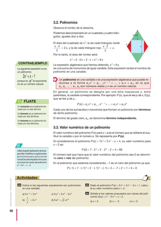 90
Distribucióngratuita-Prohibidalaventa
3.2. Polinomios
Observa el rombo de la derecha.
Podemos descomponerlo en un cuadrado y cuatro trián-
gulos, iguales dos a dos.
El área del cuadrado es x2
, la de cada triángulo verde
, y la de cada triángulo rojo .
Por lo tanto, el área del rombo será:
x2
+ 2 · 2 x + 2 · x = x2
+ 6 x
La expresión algebraica que hemos obtenido, x2
+ 6 x,
es una suma de monomios de igual variable. Esta expresión recibe el nombre de
polinomio en una variable.
En general, un polinomio se designa por una letra mayúscula y, entre
paréntesis, la variable correspondiente. Por ejemplo: P (x), que se lee p de x; Q (y),
que se lee q de y...
P (x) = an xn
+ an − 1 xn − 1
+ ... + a1 x1
+ a0 x0
Cada uno de los sumandos o monomios que forman un polinomio son términos
de dicho polinomio.
El término de grado cero, a0, se denomina término independiente.
3.3. Valor numérico de un polinomio
El valor numérico del polinomio P (x) para x = a es el número que se obtiene al sus-
tituir la variable x por el número a. Se representa por P (a).
Si consideramos el polinomio P (x) = 7x3
+ 2 x2
− x + 4, su valor numérico para
x = 2 es:
P (2) = 7 · 23
+ 2 · 22
− 2 + 4 = 66
El número real que hace que el valor numérico del polinomio sea 0 se denomi-
na cero o raíz del polinomio.
En el polinomio que estamos considerando, −1 es un cero del polinomio ya que:
P (−1) = 7 · (−1)3
+ 2 · (−1)2
− (−1) + 4 = −7 + 2 + 1 + 4 = 0
x
x
⋅
=
2
2
x
x
⋅
=
4
2
2
2 cm
x
4 cm
Un monomio es un polinomio for-
mado por un solo término.
Un binomio es un polinomio for-
mado por dos términos.
Un trinomio es un polinomio for-
mado por tres términos.
FÍJATE
Un polinomio en una variable x es una expresión algebraica que puede re-
ducirse a la forma an x n
+ an − 1 x n − 1
+ ... + a1 x + a0, en la que
an, an − 1, ... a1, a0 son números reales y n es un número natural.
Indica si las siguientes expresiones son polinomios
en una variable.
a) 5 x−2
+ 3 x3
c) 5 y2
+ 3 x2
− 3 x3
b) + 2 x4
d) 5 a2
+ a23
Dado el polinomio P (x) = 2 x4
+ 3 x2
− 5 x + 1, calcu-
la su valor numérico para x = 2.
Señala si los valores propuestos son raíces del poli-
nomio Q (x) = x3
− 3 x2
+ x + 2.
a) x = 2 b) x = −3 c) x = 0
24
2322
3
1
x
Actividades
Utilizaelapplet(aplicación)delapá-
ginahttp://mathforum.org/te/exchan
ge/hosted/palu/polynomial
roots/EducationApplets.html para
encontrar las raíces del polinomio
x3
+ 2x2
− x − 2.
@
La siguiente expresión no es
un polinomio:
porque en , el exponente
no es un número natural.
CONTRAEJEMPLO
 