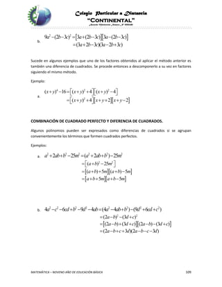 Colegio Particular a Distancia
“Continental”
Acuerdo Ministerial Número Nº 0002185
MATEMÁTICA – NOVENO AÑO DE EDUCACIÓN BÁSICA 109
b.
  2 2
9 (2 3 ) 3 (2 3 ) 3 (2 3 )
(3 2 3 )(3 2 3 )
a b c a b c a b c
a b c a b c
      
    
Sucede en algunos ejemplos que uno de los factores obtenidos al aplicar el método anterior es
también una diferencia de cuadrados. Se procede entonces a descomponerlo a su vez en factores
siguiendo el mismo método.
Ejemplo:
a.
  
4 2 2
2
( ) 16 ( ) 4 ( ) 4
( ) 4 2 2
x y x y x y
x y x y x y
          
        
COMBINACIÓN DE CUADRADO PERFECTO Y DIFERENCIA DE CUADRADOS.
Algunos polinomios pueden ser expresados como diferencias de cuadrados si se agrupan
convenientemente los términos que formen cuadrados perfectos.
Ejemplos:
a.
2 2 2 2 2 2
2 25 ( 2 ) 25a ab b m a ab b m      
  
  
2 2
( ) 25
( ) 5 ( ) 5
5 5
a b m
a b m a b m
a b m a b m
    
    
    
b.
2 2 2 2 2 2 2 2
4 6 9 4 (4 4 ) (9 6 )a c cd b d ab a ab b d cd c          
  
2 2
(2 ) (3 )
(2 ) (3 ) (2 ) (3 )
(2 3 )(2 3 )
a b d c
a b d c a b d c
a b c d a b c d
   
      
      
 