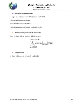 Colegio Particular a Distancia
“Continental”
Acuerdo Ministerial Número Nº 0002185
MATEMÁTICA – NOVENO AÑO DE EDUCACIÓN BÁSICA 149
Interpretación del enunciado.
Se asigna la variable x al precio del artículo en el año 2000
Precio del artículo en el año 2000: x
Precio del artículo en el año 2002:1,1 x
Precio del artículo en el año 2000: 1,05(1,1x)=1,155x
Planteamiento y resolución de la ecuación:
Como en el año 2002, el precio es $23100, se tiene:
1,155 23100
1 1
(1,155 ) (23100)
1,155 1,155
20000
x
x
x

   
   
   

Comprobación:
En el año 2000 el precio del artículo era $20000.
 