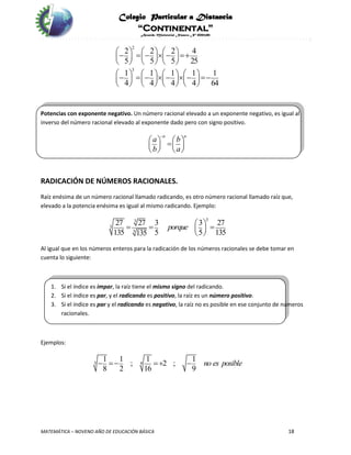 Colegio Particular a Distancia
“Continental”
Acuerdo Ministerial Número Nº 0002185
MATEMÁTICA – NOVENO AÑO DE EDUCACIÓN BÁSICA 18
2
3
2 2 2 4
5 5 5 25
1 1 1 1 1
4 4 4 4 64
               
     
                     
       
Potencias con exponente negativo. Un número racional elevado a un exponente negativo, es igual al
inverso del número racional elevado al exponente dado pero con signo positivo.
n n
a b
b a

      
   
RADICACIÓN DE NÚMEROS RACIONALES.
Raíz enésima de un número racional llamado radicando, es otro número racional llamado raíz que,
elevado a la potencia enésima es igual al mismo radicando. Ejemplo:
33
3
3
27 27 3 3 27
135 5 5 135135
porque     
 
Al igual que en los números enteros para la radicación de los números racionales se debe tomar en
cuenta lo siguiente:
1. Si el índice es impar, la raíz tiene el mismo signo del radicando.
2. Si el índice es par, y el radicando es positivo, la raíz es un número positivo.
3. Si el índice es par y el radicando es negativo, la raíz no es posible en ese conjunto de números
racionales.
Ejemplos:
3 4
1 1 1 1
; 2 ;
8 2 16 9
no es posible   
 