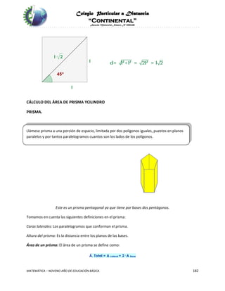 Colegio Particular a Distancia
“Continental”
Acuerdo Ministerial Número Nº 0002185
MATEMÁTICA – NOVENO AÑO DE EDUCACIÓN BÁSICA 182
CÁLCULO DEL ÁREA DE PRISMA YCILINDRO
PRISMA.
Llámese prisma a una porción de espacio, limitada por dos polígonos iguales, puestos en planos
paralelos y por tantos paralelogramos cuantos son los lados de los polígonos.
Este es un prisma pentagonal ya que tiene por bases dos pentágonos.
Tomamos en cuenta las siguientes definiciones en el prisma:
Caras laterales: Los paralelogramos que conforman el prisma.
Altura del prisma: Es la distancia entre los planos de las bases.
Área de un prisma: El área de un prisma se define como:
Á. Total = A Lateral + 2· A Base
 