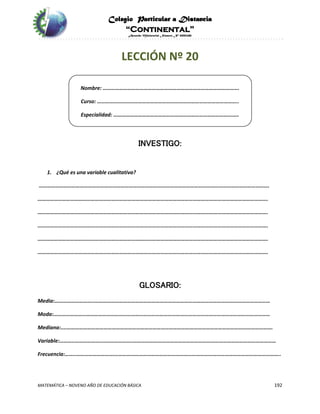 Colegio Particular a Distancia
“Continental”
Acuerdo Ministerial Número Nº 0002185
MATEMÁTICA – NOVENO AÑO DE EDUCACIÓN BÁSICA 192
LECCIÓN Nº 20
Nombre: ……………………………………………………………………………………….
Curso: …………………………………………………………………………………………..
Especialidad: ………………………………………………………………………………..
INVESTIGO:
1. ¿Qué es una variable cualitativa?
…………………………………………………………………………………………………………………………………………………….
…………………………………………………………………………………………………………………………………………………….
…………………………………………………………………………………………………………………………………………………….
…………………………………………………………………………………………………………………………………………………….
…………………………………………………………………………………………………………………………………………………….
…………………………………………………………………………………………………………………………………………………….
GLOSARIO:
Media:………………………..…………………………………………………………………………………………………………………
Moda:……………………………………………………………………………………………………………………………………………
Mediana:....…………………………………………………………………………………………………………………………………….
Variable:………..………………....………………..……………………………………………………………………………………………
Frecuencia:……..……………………….…………………………………………………………………………………………………………..
 