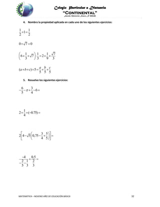 Colegio Particular a Distancia
“Continental”
Acuerdo Ministerial Número Nº 0002185
MATEMÁTICA – NOVENO AÑO DE EDUCACIÓN BÁSICA 32
4. Nombra la propiedad aplicada en cada uno de los siguientes ejercicios:
1 1
1
2 2
0 7 0
1 1 1 7
6 7 2
3 3 9 3
( ) 5
5 5 5
a b c
a b c
 
 
       
 
     
5. Resuelve los siguientes ejercicios:
6 3
6
5 4
1
2 ( 0.75)
4
3 5
2 4 5 0,75
4 5
4 0,5
2 1 2
5 3 3
    
   
         

 
 
 