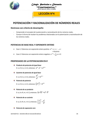 Colegio Particular a Distancia
“Continental”
Acuerdo Ministerial Número Nº 0002185
MATEMÁTICA – NOVENO AÑO DE EDUCACIÓN BÁSICA 34
LECCIÓN Nº4
POTENCIACIÓN Y RACIONALIZACIÓN DE NÚMEROS REALES
Destrezas con criterio de desempeño
- Comprender el concepto de la potenciación y racionalización de los números reales.
- Conocer la forma de resolver los problemas relacionados con la potenciación y racionalización de
los números reales.
POTENCIAS DE BASE REAL Y EXPONENTE ENTERO
 Caso 1. Potencias con exponente entero positivo 𝑎 𝑛
= a ∙ 𝑎 ∙ … 𝑎 ∙
n factores
 Caso 2. Potencias con exponente entero negativo: 𝑎−𝑛
=
1
𝑎𝑛
; a ≠ 0
PROPIEDADES DE LA POTENCIACION EN R
Producto de potencias de igual base
Si a є R; m, n ∈ Z, entonces: m n m n
a a a 
 
Cociente de potencias de igual base
Si a є R; m, n ∈ Z, entonces:
m
m n
n
a
a
a


Potencia de potencia
Si a є R; m, n ∈ Z, entonces:  nm mn
a a 

Potencia de un producto
Si a, b є R; m, n ∈ Z, entonces: ( )n n n
a b a b  
Potencia de un cociente
Si a, b є R; m, n ∈ Z, entonces:
n n
n
a a
b b
   
 
Potencia de exponente cero
 