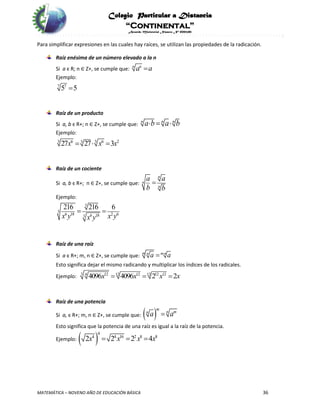 Colegio Particular a Distancia
“Continental”
Acuerdo Ministerial Número Nº 0002185
MATEMÁTICA – NOVENO AÑO DE EDUCACIÓN BÁSICA 36
Para simplificar expresiones en las cuales hay raíces, se utilizan las propiedades de la radicación.
Raíz enésima de un número elevado a la n
Si a є R; n ∈ Z+, se cumple que: n n
a a
Ejemplo:
7 7
5 5
Raíz de un producto
Si a, b є R+; n ∈ Z+, se cumple que:
n n n
a b a b  
Ejemplo:
3 36 6 23
27 27 3x x x  
Raíz de un cociente
Si a, b є R+; n ∈ Z+, se cumple que:
n
n
n
a a
b b

Ejemplo:
3
3
6 18 2 66 183
216 216 6
x y x yx y
 
Raíz de una raíz
Si a є R+; m, n ∈ Z+, se cumple que: m n m n
a a

Esto significa dejar el mismo radicando y multiplicar los índices de los radicales.
Ejemplo: 3 12 12 12 124 12 12
4096 4096 2 2x x x x  
Raíz de una potencia
Si a, є R+; m, n ∈ Z+, se cumple que:  m
n mn
a a
Esto significa que la potencia de una raíz es igual a la raíz de la potencia.
Ejemplo:  
4
4 4 16 2 8 8
2 2 2 4x x x x  
 