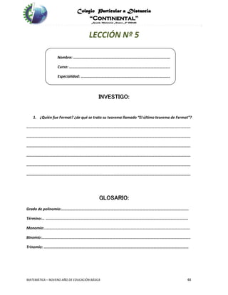 Colegio Particular a Distancia
“Continental”
Acuerdo Ministerial Número Nº 0002185
MATEMÁTICA – NOVENO AÑO DE EDUCACIÓN BÁSICA 48
LECCIÓN Nº 5
Nombre: ……………………………………………………………………………………….
Curso: …………………………………………………………………………………………..
Especialidad: ………………………………………………………………………………..
INVESTIGO:
1. ¿Quién fue Fermat? ¿de qué se trato su teorema llamado “El último teorema de Fermat”?
…………………………………………………………………………………………………………………………………………………….
…………………………………………………………………………………………………………………………………………………….
…………………………………………………………………………………………………………………………………………………….
…………………………………………………………………………………………………………………………………………………….
…………………………………………………………………………………………………………………………………………………….
…………………………………………………………………………………………………………………………………………………….
GLOSARIO:
Grado de polinomio:…………………………………………………………………………………………………………………..
Término:… …………………………………………………………………………………………………………………………………
Monomio:..………………………………………………………………………………………………………………………………….
Binomio:…….………………………………………………………………………………………………………………………………..
Trinomio: ……………………………………..……………………………………………………………………………………………
 