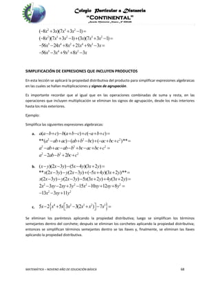 Colegio Particular a Distancia
“Continental”
Acuerdo Ministerial Número Nº 0002185
MATEMÁTICA – NOVENO AÑO DE EDUCACIÓN BÁSICA 68
2 3 2
2 3 2 3 2
5 4 2 4 3
5 4 3 2
( 8 3 )(7 3 1)
( 8 )(7 3 1) (3 )(7 3 1)
56 24 8 21 9 3
56 3 9 8 3
x x x x
x x x x x x
x x x x x x
x x x x x
    
      
      
    
SIMPLIFICACIÓN DE EXPRESIONES QUE INCLUYEN PRODUCTOS
En esta lección se aplicará la propiedad distributiva del producto para simplificar expresiones algebraicas
en las cuales se hallan multiplicaciones y signos de agrupación.
Es importante recordar que al igual que en las operaciones combinadas de suma y resta, en las
operaciones que incluyen multiplicación se eliminan los signos de agrupación, desde los más interiores
hasta los más exteriores.
Ejemplo:
Simplifica las siguientes expresiones algebraicas:
a. ( ) ( ) ( )a a b c b a b c c a b c         
2 2 2
2 2 2
2 2 2
**( ) ( ) ( )**
2 2
a ab ac ab b bc ac bc c
a ab ac ab b bc ac bc c
a ab b bc c
         
        
   
b. ( )(2 3 ) (5 4 )(3 2 )x y x y x y x y     
2 2 2 2
2 2
** (2 3 ) (2 3 ) ( 5 4 )(3 2 )**
(2 3 ) (2 3 ) 5 (3 2 ) 4 (3 2 )
2 3 2 3 15 10 12 8
13 3 11
x x y y x y x y x y
x x y y x y x x y y x y
x xy xy y x xy xy y
x xy y
       
       
       
  
c.  4 2 3 2 3
5 2 5 3 3(2 ) 7x x x x x x x       
Se eliminan los paréntesis aplicando la propiedad distributiva; luego se simplifican los términos
semejantes dentro del corchete; después se eliminan los corchetes aplicando la propiedad distributiva;
entonces se simplifican términos semejantes dentro se las llaves y, finalmente, se eliminan las llaves
aplicando la propiedad distributiva.
 