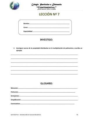 Colegio Particular a Distancia
“Continental”
Acuerdo Ministerial Número Nº 0002185
MATEMÁTICA – NOVENO AÑO DE EDUCACIÓN BÁSICA 70
LECCIÓN Nº 7
Nombre: ……………………………………………………………………………………….
Curso: …………………………………………………………………………………………..
Especialidad: ………………………………………………………………………………..
INVESTIGO:
1. Averiguar acerca de la propiedad distributiva en la multiplicación de polinomios y escriba un
ejemplo.
…………………………………………………………………………………………………………………………………………………….
…………………………………………………………………………………………………………………………………………………….
…………………………………………………………………………………………………………………………………………………….
…………………………………………………………………………………………………………………………………………………….
…………………………………………………………………………………………………………………………………………………….
…………………………………………………………………………………………………………………………………………………….
GLOSARIO:
Monomio:……………….…………………………………………………………………………………………………………………..
Polinomio:………………………………………………………………………………………………………………………………
Semejantes:………………………………………………………………………………………………………………………………….
Simplificación:………………………………………………………………………………………………………….…………………..
Conmutativa:…………………………..……………………………………………………………………………………………
 