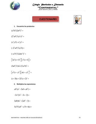 Colegio Particular a Distancia
“Continental”
Acuerdo Ministerial Número Nº 0002185
MATEMÁTICA – NOVENO AÑO DE EDUCACIÓN BÁSICA 72
CUESTIONARIO
1. Encuentra los productos:
3 2 2 3
2 2 2 2 4
2 4 3 2
2 4 3 2
2 3 2 2 2
2 2 3
2 2 2 2 4 2
22 3 2
2 3
( ) (2 )
(2 ) ( )
( ) ( )
( 2 ) ( )
( ) (2 )
2 ( 1) ( 1)
(3 ) (3 ) ( )
( ) ( )
( 3)( 2) ( 2)
a b ab
ab a c
x y x y
ab a b
a b abc
a x x x
ab a c a b
a x y a x y
x x x


 
 
 
      

      
   
2. Multiplica las expresiones:
2 2 2
3 2
2 2
2 3 2 2
( 2 )
2 (3 3 2)
3 (4 2 3)
5 ( 4 )
ab a ab ab
x x x
ab a ab
a b ab a b a
  
   
  
  
 