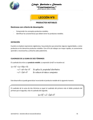 Colegio Particular a Distancia
“Continental”
Acuerdo Ministerial Número Nº 0002185
MATEMÁTICA – NOVENO AÑO DE EDUCACIÓN BÁSICA 76
LECCIÓN Nº8
PRODUCTOS NOTABLES
Destrezas con criterio de desempeño
- Comprender los conceptos productos notables.
- Identificar las características que deben tener los productos notables.
DEFINICIÓN
Cuando se emplean expresiones algebraicas, hay productos que presentan algunas regularidades, a estos
productos se les denomina productos notables. Con el fin de trabajar con mayor rapidez, es conveniente
aprender a reconocerlos y utilizarlos adecuadamente.
CUADRADO DE LA SUMA DE DOS TÉRMINOS
El cuadrado de a+b es un producto notable. La expresión (a+b)2
se resuelve así:
2
2 2
2 2
( ) ( )( )
2 min
a b a b a b
a ab ba b Se aplica la propiedad distributivo
a ab b Se reducen tér os semejantes
   
   
  
Este desarrollo se puede generalizar enunciando el producto notable de la siguiente manera:
El cuadrado de la suma de dos términos es igual al cuadrado del primero más el doble producto del
primero por el segundo, más el cuadrado del segundo.
2 2 2
( ) 2a b a ab b   
 