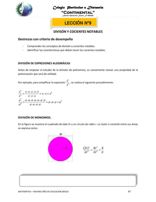 Colegio Particular a Distancia
“Continental”
Acuerdo Ministerial Número Nº 0002185
MATEMÁTICA – NOVENO AÑO DE EDUCACIÓN BÁSICA 87
LECCIÓN Nº9
DIVISÓN Y COCIENTES NOTABLES
Destrezas con criterio de desempeño
- Comprender los conceptos de división y cocientes notables.
- Identificar las características que deben tener los cocientes notables.
DIVISIÓN DE EXPRESIONES ALGEBRÁICAS
Antes de empezar el estudio de la división de polinomios, es conveniente revisar una propiedad de la
potenciación que será de utilidad.
Por ejemplo, para simplificar la expresión
5
3
x
x
, se realiza el siguiente procedimiento:
5
2
3
7
3
4
x x x x x x
x x x
x x x x
a a a a a a a a
a a a a
a a a a a
   
   
 
     
    
  
DIVISIÓN DE MONOMIOS.
En la figura se muestra el cuadrado de lado 2r y un círculo de radio r. La razón o cociente entre sus áreas
se expresa como:
2 2
2 2
(2 ) 4 4r r
r r  
 
 
