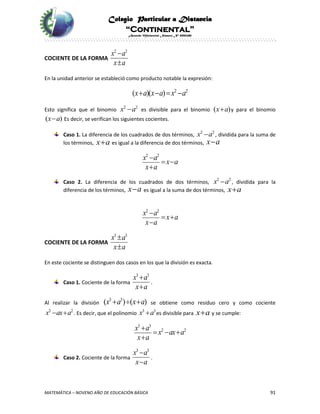 Colegio Particular a Distancia
“Continental”
Acuerdo Ministerial Número Nº 0002185
MATEMÁTICA – NOVENO AÑO DE EDUCACIÓN BÁSICA 91
COCIENTE DE LA FORMA
2 2
x a
x a


En la unidad anterior se estableció como producto notable la expresión:
2 2
( )( )x a x a x a   
Esto significa que el binomio 2 2
x a es divisible para el binomio ( )x a y para el binomio
( )x a Es decir, se verifican los siguientes cocientes.
Caso 1. La diferencia de los cuadrados de dos términos, 2 2
x a , dividida para la suma de
los términos, x a es igual a la diferencia de dos términos, x a
2 2
x a
x a
x a

 

Caso 2. La diferencia de los cuadrados de dos términos, 2 2
x a , dividida para la
diferencia de los términos, x a es igual a la suma de dos términos, x a
2 2
x a
x a
x a

 

COCIENTE DE LA FORMA
3 3
x a
x a


En este cociente se distinguen dos casos en los que la división es exacta.
Caso 1. Cociente de la forma
3 3
x a
x a


.
Al realizar la división
3 3
( ) ( )x a x a   se obtiene como residuo cero y como cociente
2 2
x ax a  . Es decir, que el polinomio 3 3
x a es divisible para x a y se cumple:
3 3
2 2x a
x ax a
x a

  

Caso 2. Cociente de la forma
3 3
x a
x a


.
 