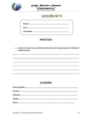 Colegio Particular a Distancia
“Continental”
Acuerdo Ministerial Número Nº 0002185
MATEMÁTICA – NOVENO AÑO DE EDUCACIÓN BÁSICA 93
LECCIÓN Nº 9
Nombre: ……………………………………………………………………………………….
Curso: …………………………………………………………………………………………..
Especialidad: ………………………………………………………………………………..
INVESTIGO:
1. ¿Puede el cociente de una división de polinomios tener mayor grado que el dividendo?
Explique por qué.
…………………………………………………………………………………………………………………………………………………….
…………………………………………………………………………………………………………………………………………………….
…………………………………………………………………………………………………………………………………………………….
…………………………………………………………………………………………………………………………………………………….
…………………………………………………………………………………………………………………………………………………….
…………………………………………………………………………………………………………………………………………………….
GLOSARIO:
Cociente Notable:…….…………………………………………………………………………………………………………………
Cociente:……………………………………………………………………………………………………………………………………
Dividendo:……..………………………………………………………………………………………………………………………….
Residuo:…………………………..………………………………………………………………………………………………………..
Divisor:………..………………………..……………………………………………………………………………………………
 