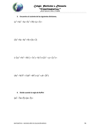 Colegio Particular a Distancia
“Continental”
Acuerdo Ministerial Número Nº 0002185
MATEMÁTICA – NOVENO AÑO DE EDUCACIÓN BÁSICA 96
3. Encuentra el cociente de las siguientes divisiones.
4 2 3
3 2
3 4 3 2 4 2 2
4 2 2 3 4 2 2
( 6 6 5 18) ( 3)
(3 8 4 8) (3 2)
( 2 8 10 3 8 ) (2 2 )
(4 9 11 6 ) ( 2 )
a a a a a
a a a a
xy x x y x y y x xy y
a a b ab b a ab b
      
    
        
     
4. Divide usando la regla de Ruffini
2
( 7 5) ( 3)m m m    
 