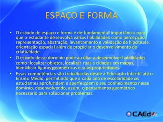 ESPAÇO E FORMA O estudo de espaço e forma é de fundamental importância para que o estudante desenvolva várias habilidades como percepção, representação, abstração, levantamento e validação de hipóteses, orientação espacial além de propiciar o desenvolvimento da criatividade. O estudo desse domínio pode auxiliar a desenvolver habilidades como: localizar objetos, localizar ruas e cidades em mapas, identificar figuras geométricas e suas propriedades. Essas competências são trabalhadas desde a Educação Infantil até o Ensino Médio, permitindo que a cada ano de escolaridade os estudantes aprofundem e aperfeiçoem o seu conhecimento nesse domínio, desenvolvendo, assim, o pensamento geométrico necessário para solucionar problemas.  