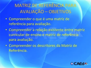 MATRIZ DE REFERÊNCIA PARA AVALIAÇÃO – OBJETIVOS Compreender o que é uma matriz de referência para avaliação. Compreender a relação existente entre matriz curricular de ensino e matriz de referência para avaliação. Compreender os descritores da Matriz de Referência. 