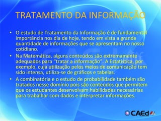 TRATAMENTO DA INFORMAÇÃO O estudo de Tratamento da Informação é de fundamental importância nos dia de hoje, tendo em vista a grande quantidade de informações que se apresentam no nosso cotidiano. Na Matemática, alguns conteúdos são extremamente adequados para “tratar a informação”. A Estatística, por exemplo, cuja utilização pelos meios de comunicação tem sido intensa, utiliza-se de gráficos e tabelas. A combinatória e o estudo de probabilidade também são tratados nesse domínio pois são conteúdos que permitem que os estudantes desenvolvam habilidades necessárias para trabalhar com dados e interpretar informações. 